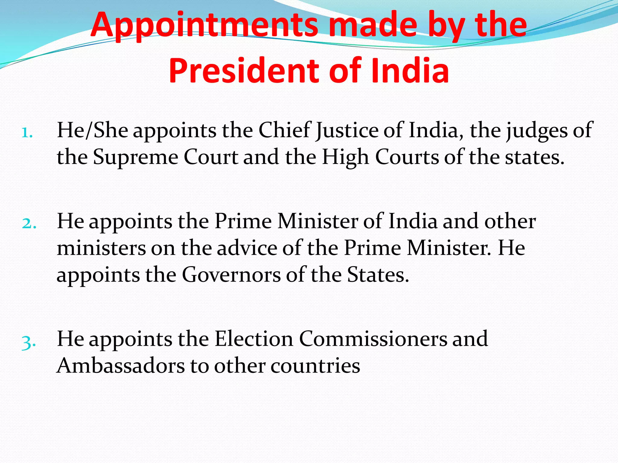 Appointments made by the
President of India
1.

He/She appoints the Chief Justice of India, the judges of
the Supreme Court and the High Courts of the states.

2. He appoints the Prime Minister of India and other

ministers on the advice of the Prime Minister. He
appoints the Governors of the States.
3. He appoints the Election Commissioners and

Ambassadors to other countries

 