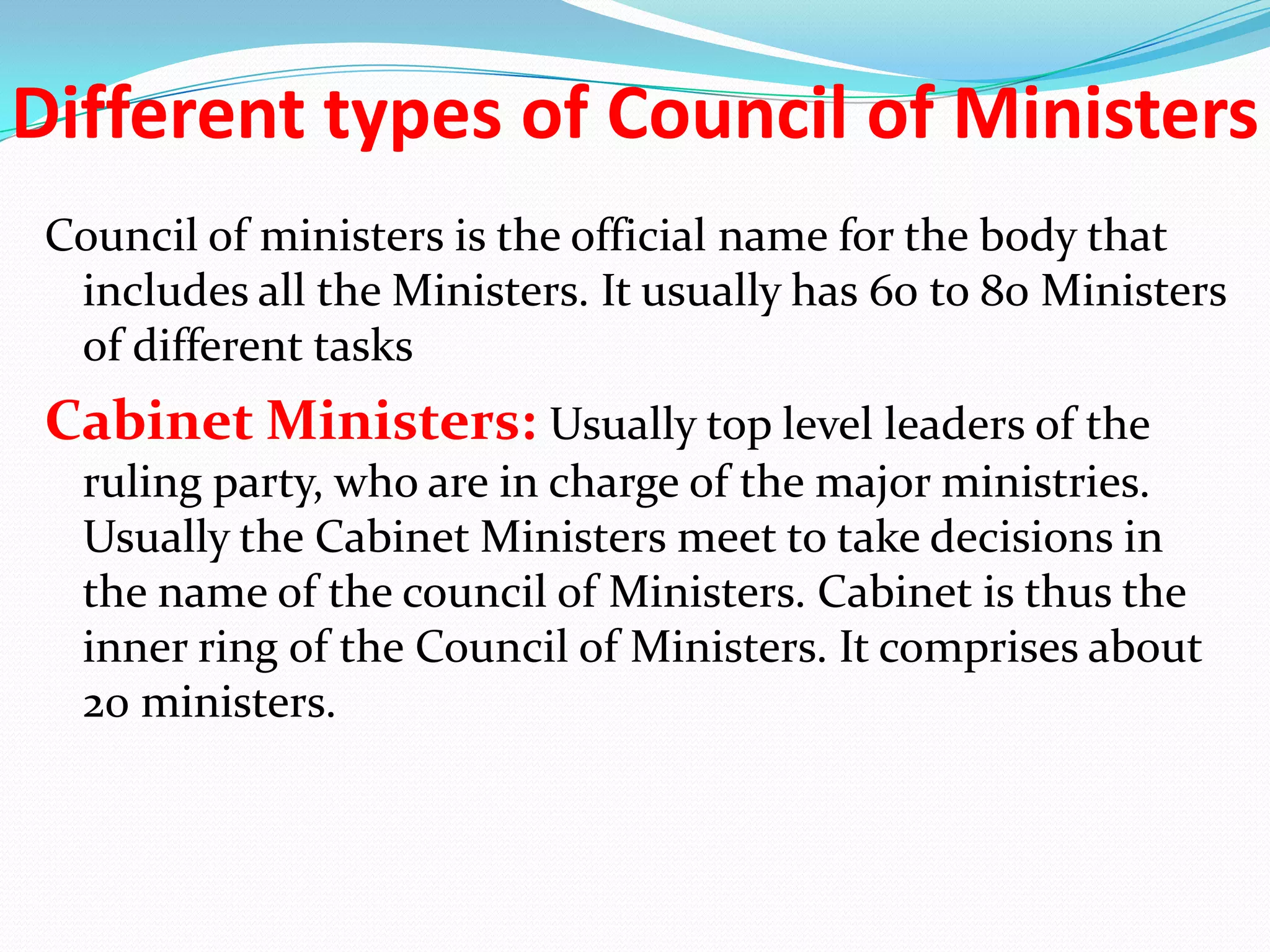 Different types of Council of Ministers
Council of ministers is the official name for the body that
includes all the Ministers. It usually has 60 to 80 Ministers
of different tasks

Cabinet Ministers: Usually top level leaders of the
ruling party, who are in charge of the major ministries.
Usually the Cabinet Ministers meet to take decisions in
the name of the council of Ministers. Cabinet is thus the
inner ring of the Council of Ministers. It comprises about
20 ministers.

 