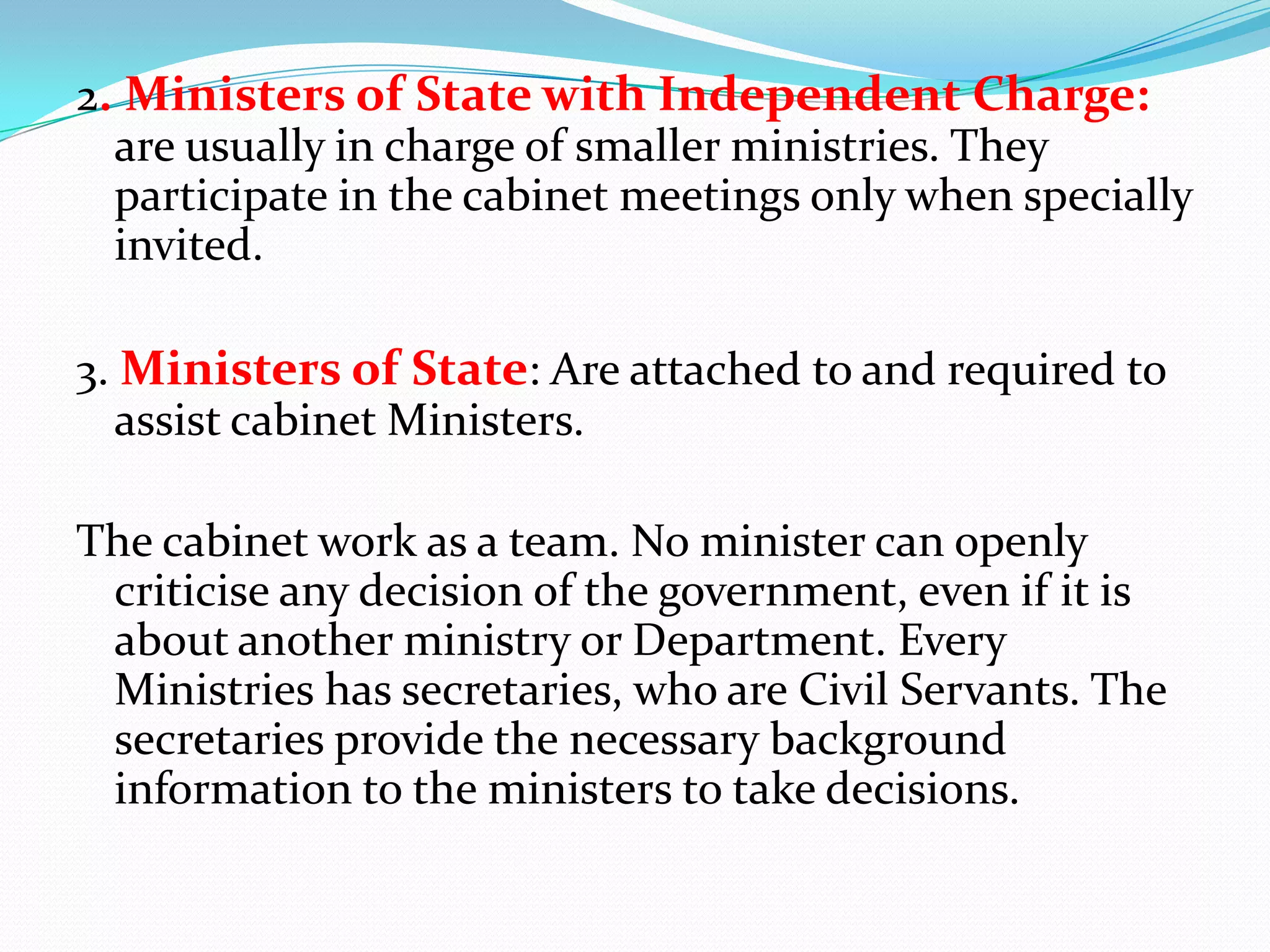 2. Ministers of State with Independent Charge:
are usually in charge of smaller ministries. They
participate in the cabinet meetings only when specially
invited.
3. Ministers of State: Are attached to and required to
assist cabinet Ministers.

The cabinet work as a team. No minister can openly
criticise any decision of the government, even if it is
about another ministry or Department. Every
Ministries has secretaries, who are Civil Servants. The
secretaries provide the necessary background
information to the ministers to take decisions.

 