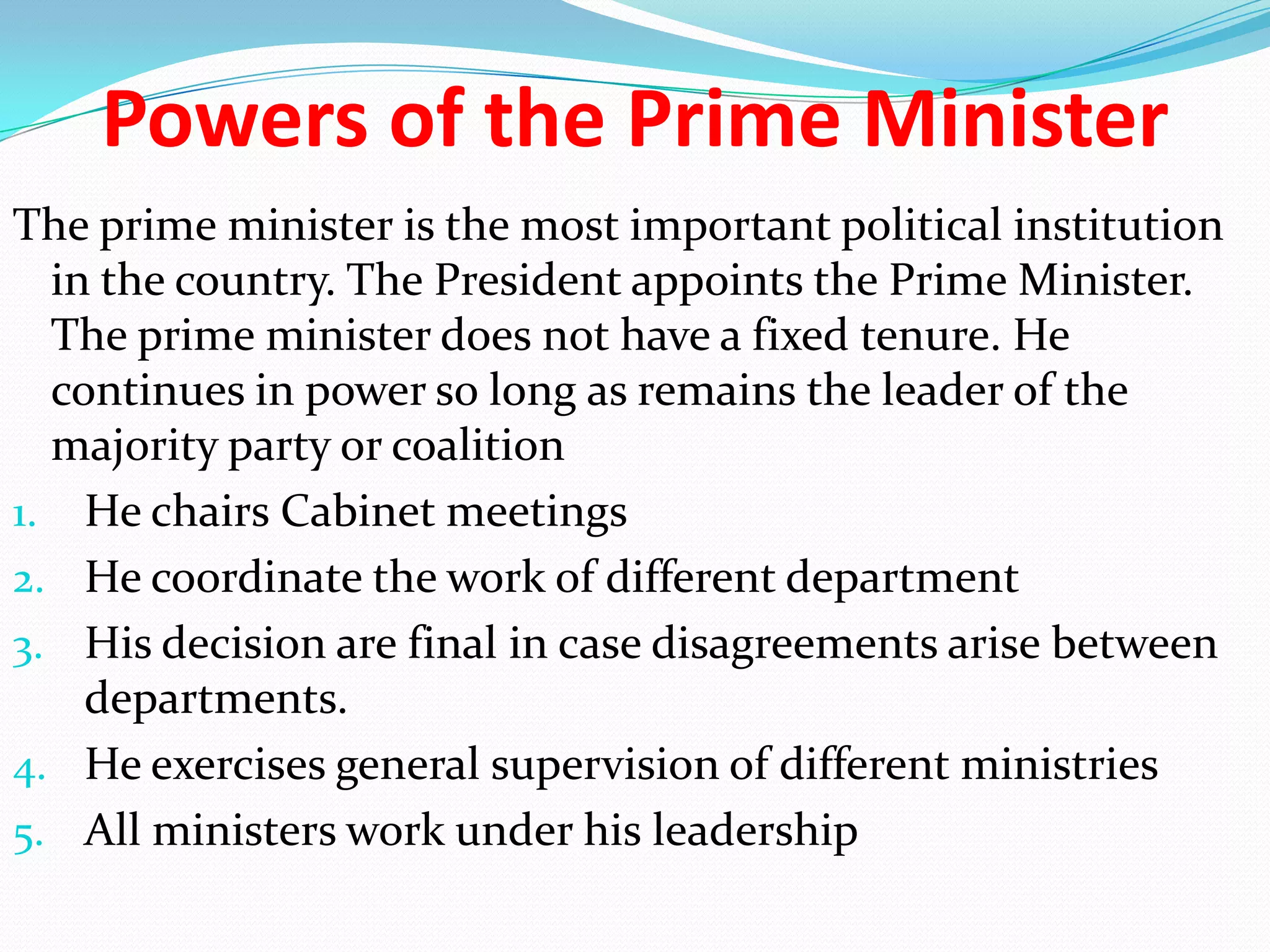 Powers of the Prime Minister
The prime minister is the most important political institution
in the country. The President appoints the Prime Minister.
The prime minister does not have a fixed tenure. He
continues in power so long as remains the leader of the
majority party or coalition
1. He chairs Cabinet meetings
2. He coordinate the work of different department
3. His decision are final in case disagreements arise between
departments.
4. He exercises general supervision of different ministries
5. All ministers work under his leadership

 