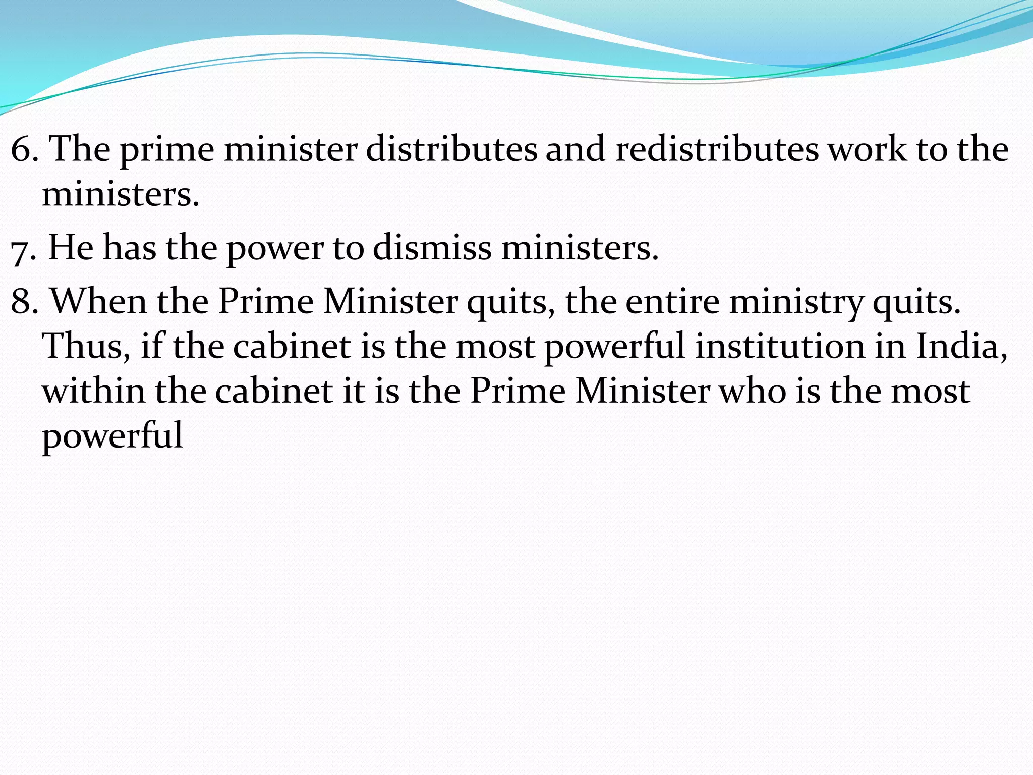 6. The prime minister distributes and redistributes work to the
ministers.
7. He has the power to dismiss ministers.
8. When the Prime Minister quits, the entire ministry quits.
Thus, if the cabinet is the most powerful institution in India,
within the cabinet it is the Prime Minister who is the most
powerful

 
