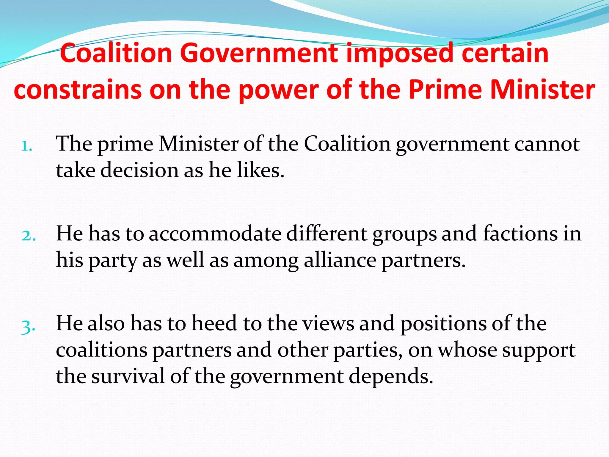 Coalition Government imposed certain
constrains on the power of the Prime Minister
1.

The prime Minister of the Coalition government cannot
take decision as he likes.

2. He has to accommodate different groups and factions in

his party as well as among alliance partners.
3. He also has to heed to the views and positions of the

coalitions partners and other parties, on whose support
the survival of the government depends.

 
