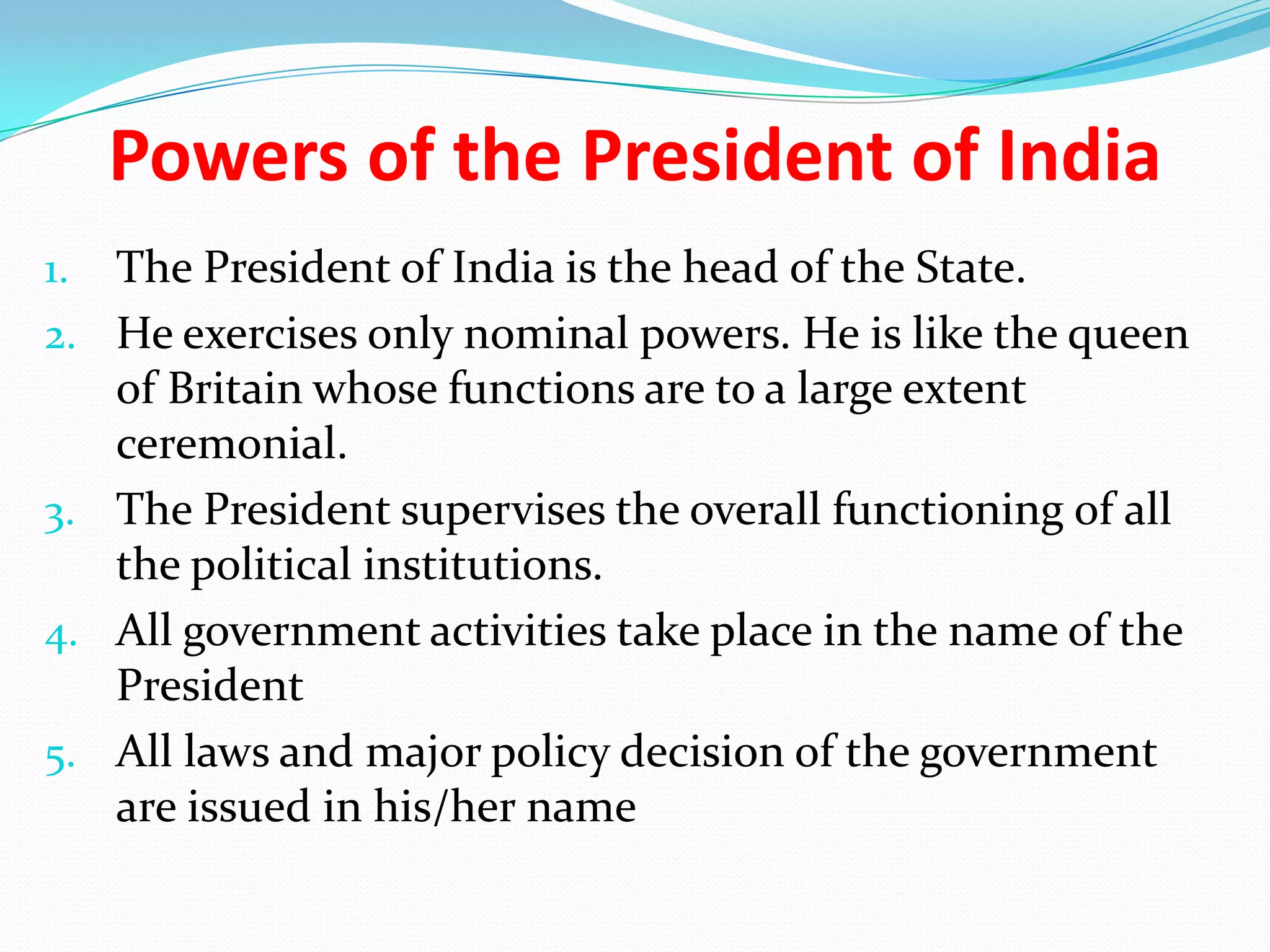 Powers of the President of India
1.

2.

3.
4.

5.

The President of India is the head of the State.
He exercises only nominal powers. He is like the queen
of Britain whose functions are to a large extent
ceremonial.
The President supervises the overall functioning of all
the political institutions.
All government activities take place in the name of the
President
All laws and major policy decision of the government
are issued in his/her name

 