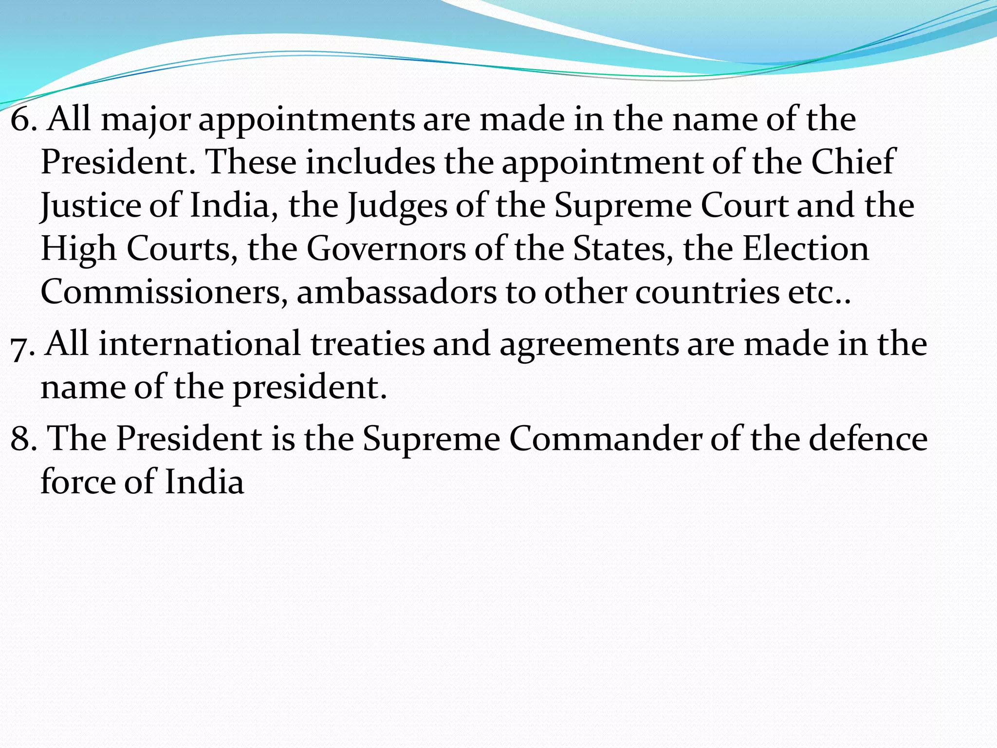 6. All major appointments are made in the name of the
President. These includes the appointment of the Chief
Justice of India, the Judges of the Supreme Court and the
High Courts, the Governors of the States, the Election
Commissioners, ambassadors to other countries etc..
7. All international treaties and agreements are made in the
name of the president.
8. The President is the Supreme Commander of the defence
force of India

 