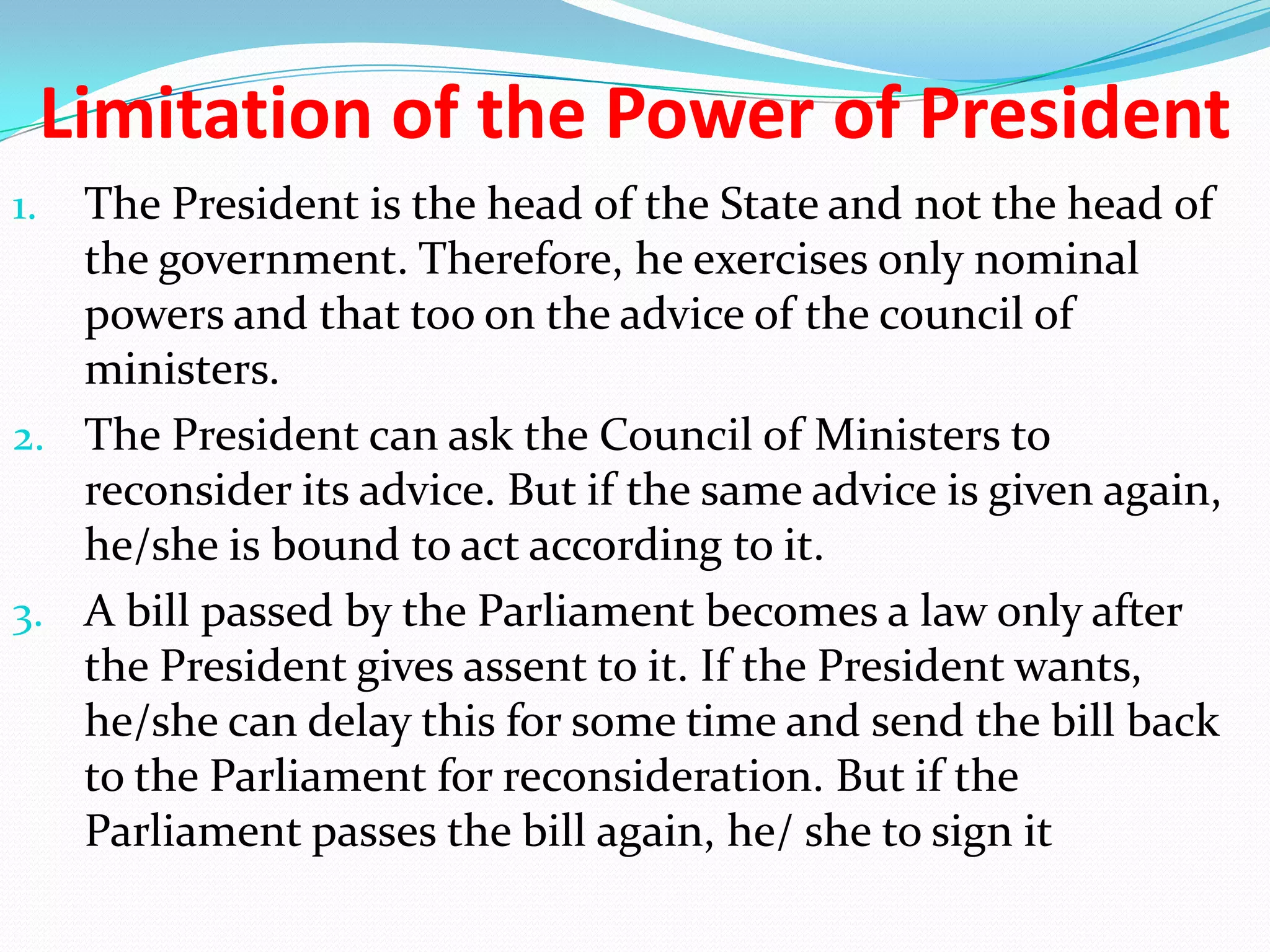 Limitation of the Power of President
The President is the head of the State and not the head of
the government. Therefore, he exercises only nominal
powers and that too on the advice of the council of
ministers.
2. The President can ask the Council of Ministers to
reconsider its advice. But if the same advice is given again,
he/she is bound to act according to it.
3. A bill passed by the Parliament becomes a law only after
the President gives assent to it. If the President wants,
he/she can delay this for some time and send the bill back
to the Parliament for reconsideration. But if the
Parliament passes the bill again, he/ she to sign it
1.

 