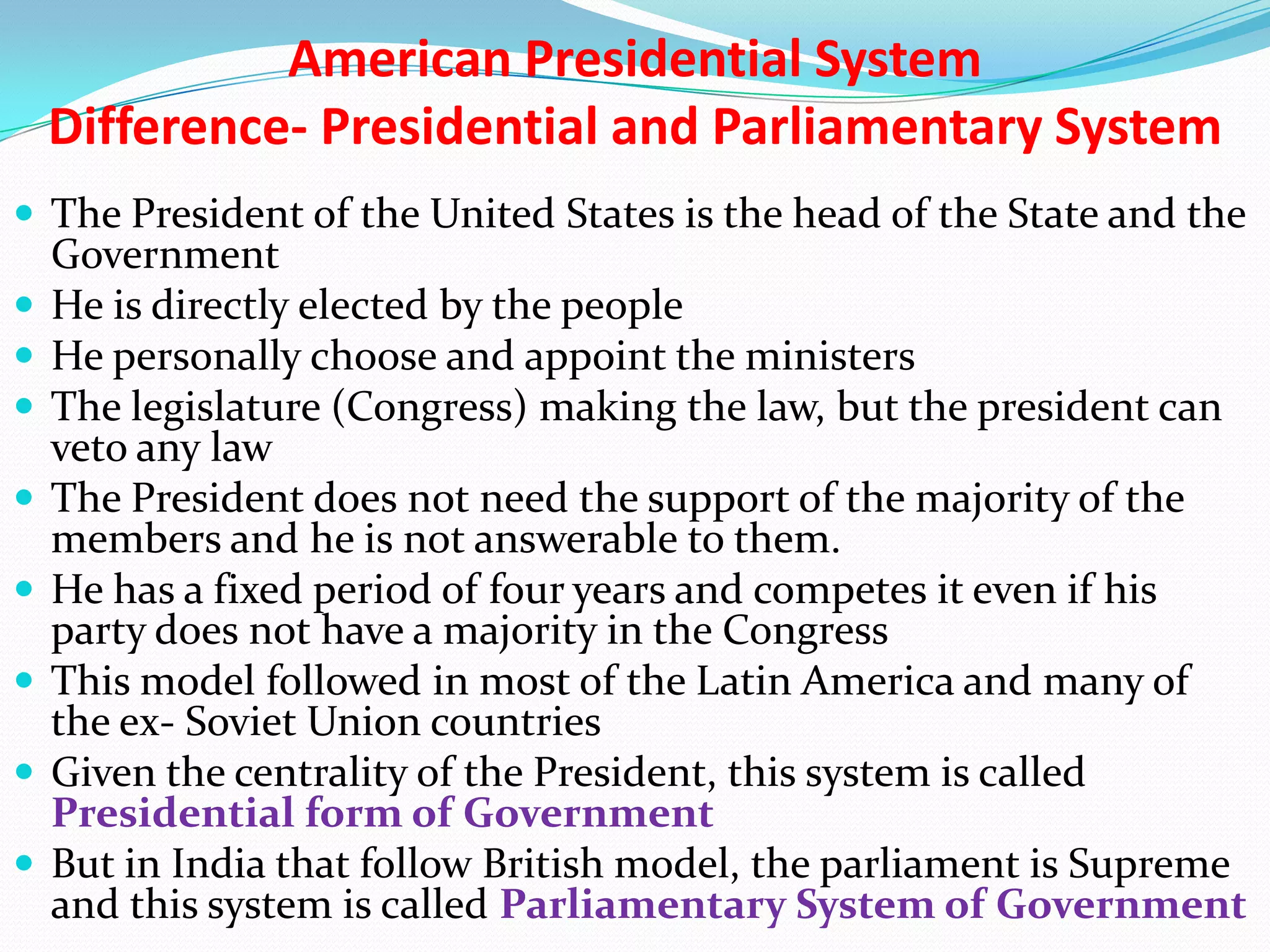American Presidential System
Difference- Presidential and Parliamentary System
 The President of the United States is the head of the State and the










Government
He is directly elected by the people
He personally choose and appoint the ministers
The legislature (Congress) making the law, but the president can
veto any law
The President does not need the support of the majority of the
members and he is not answerable to them.
He has a fixed period of four years and competes it even if his
party does not have a majority in the Congress
This model followed in most of the Latin America and many of
the ex- Soviet Union countries
Given the centrality of the President, this system is called
Presidential form of Government
But in India that follow British model, the parliament is Supreme
and this system is called Parliamentary System of Government

 