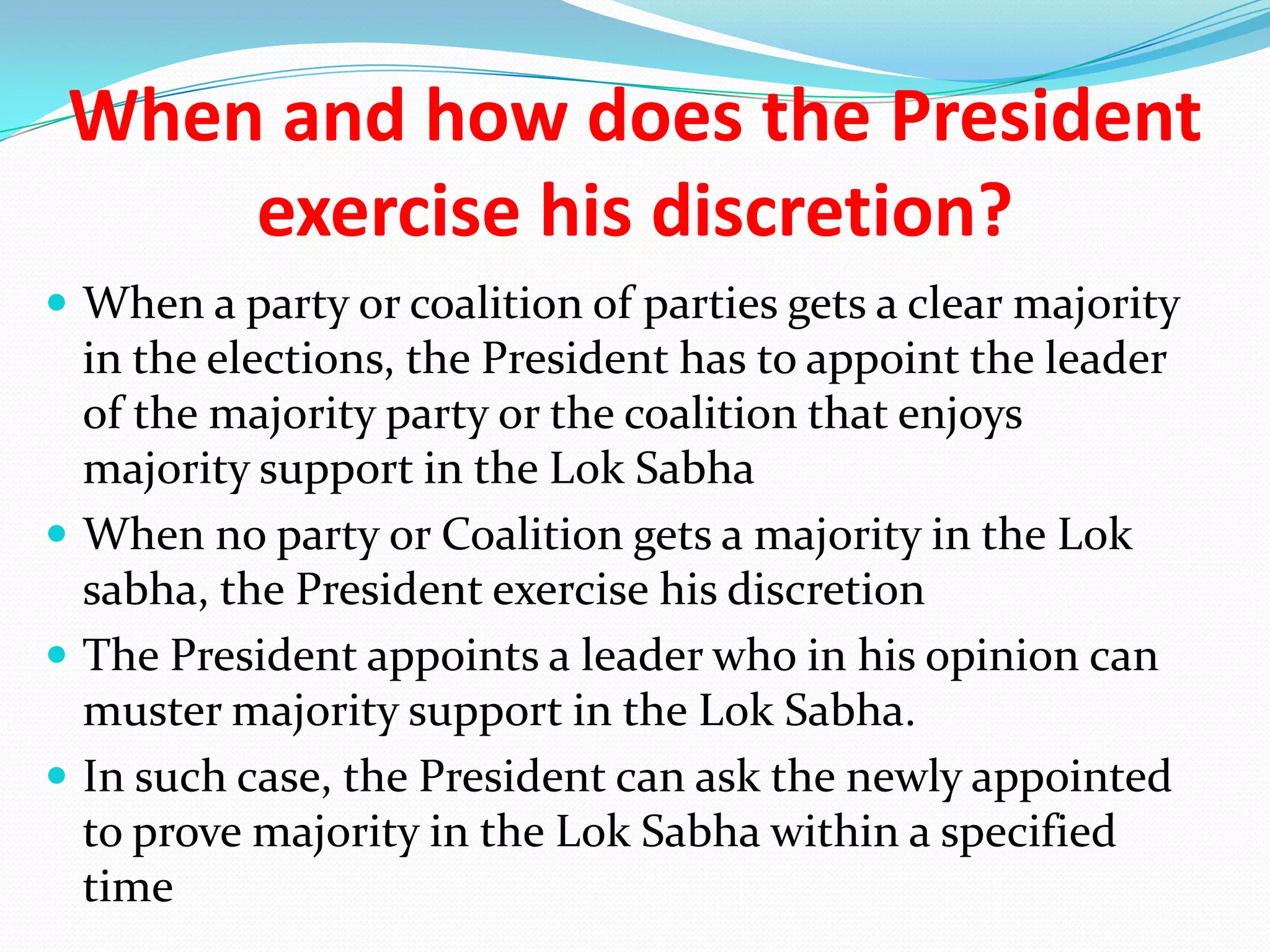 When and how does the President
exercise his discretion?
 When a party or coalition of parties gets a clear majority

in the elections, the President has to appoint the leader
of the majority party or the coalition that enjoys
majority support in the Lok Sabha
 When no party or Coalition gets a majority in the Lok
sabha, the President exercise his discretion
 The President appoints a leader who in his opinion can
muster majority support in the Lok Sabha.
 In such case, the President can ask the newly appointed
to prove majority in the Lok Sabha within a specified
time

 