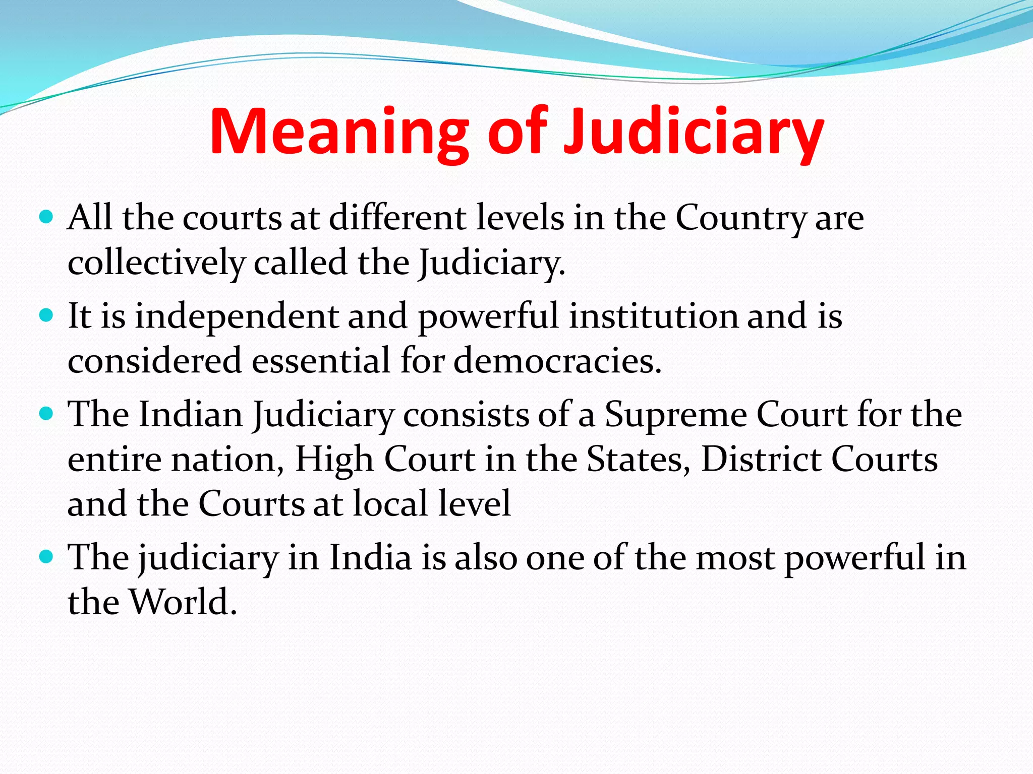 Meaning of Judiciary
 All the courts at different levels in the Country are

collectively called the Judiciary.
 It is independent and powerful institution and is
considered essential for democracies.
 The Indian Judiciary consists of a Supreme Court for the
entire nation, High Court in the States, District Courts
and the Courts at local level
 The judiciary in India is also one of the most powerful in
the World.

 