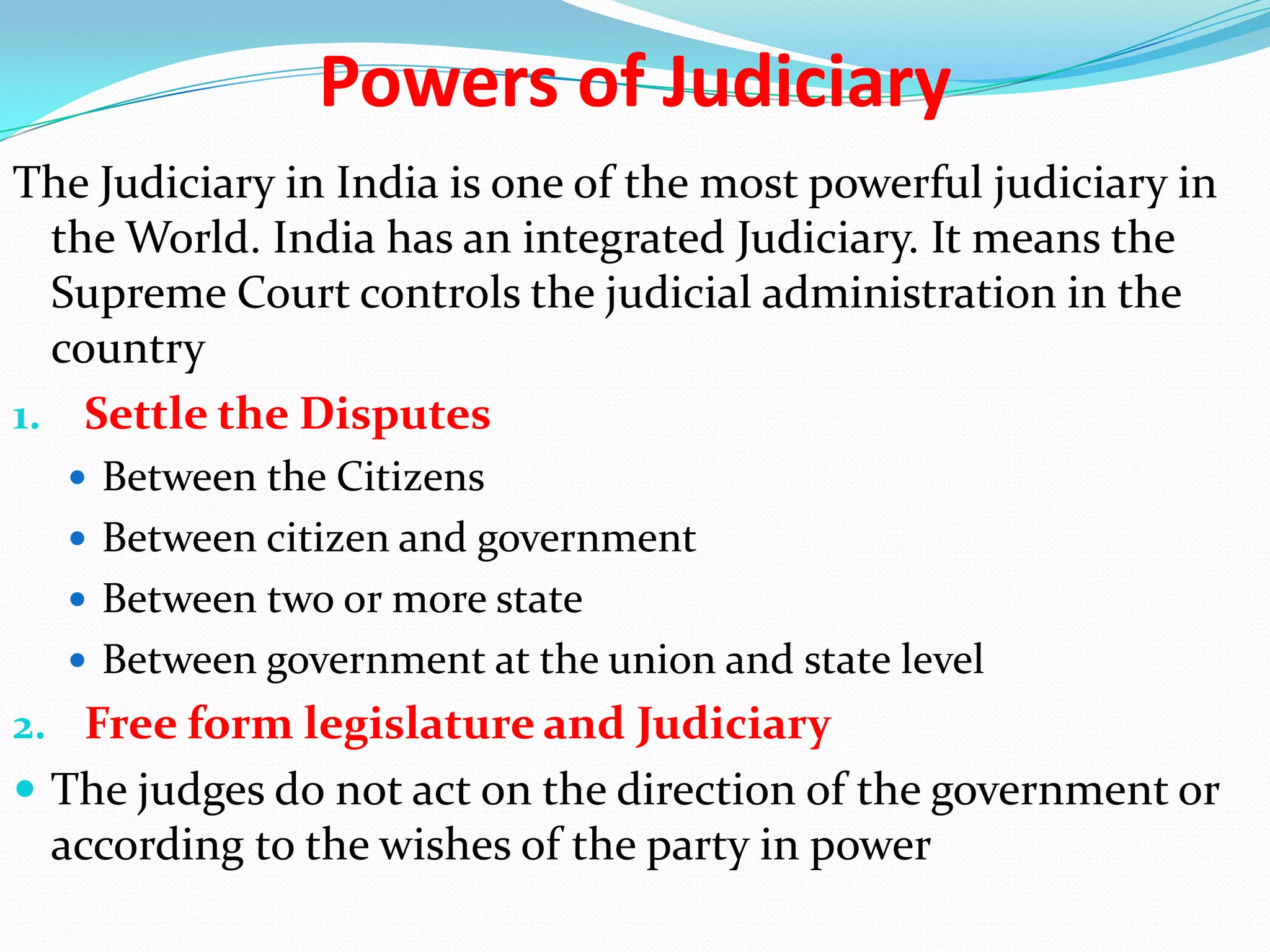 Powers of Judiciary
The Judiciary in India is one of the most powerful judiciary in
the World. India has an integrated Judiciary. It means the
Supreme Court controls the judicial administration in the
country
1. Settle the Disputes
 Between the Citizens
 Between citizen and government
 Between two or more state
 Between government at the union and state level

2. Free form legislature and Judiciary
 The judges do not act on the direction of the government or

according to the wishes of the party in power

 