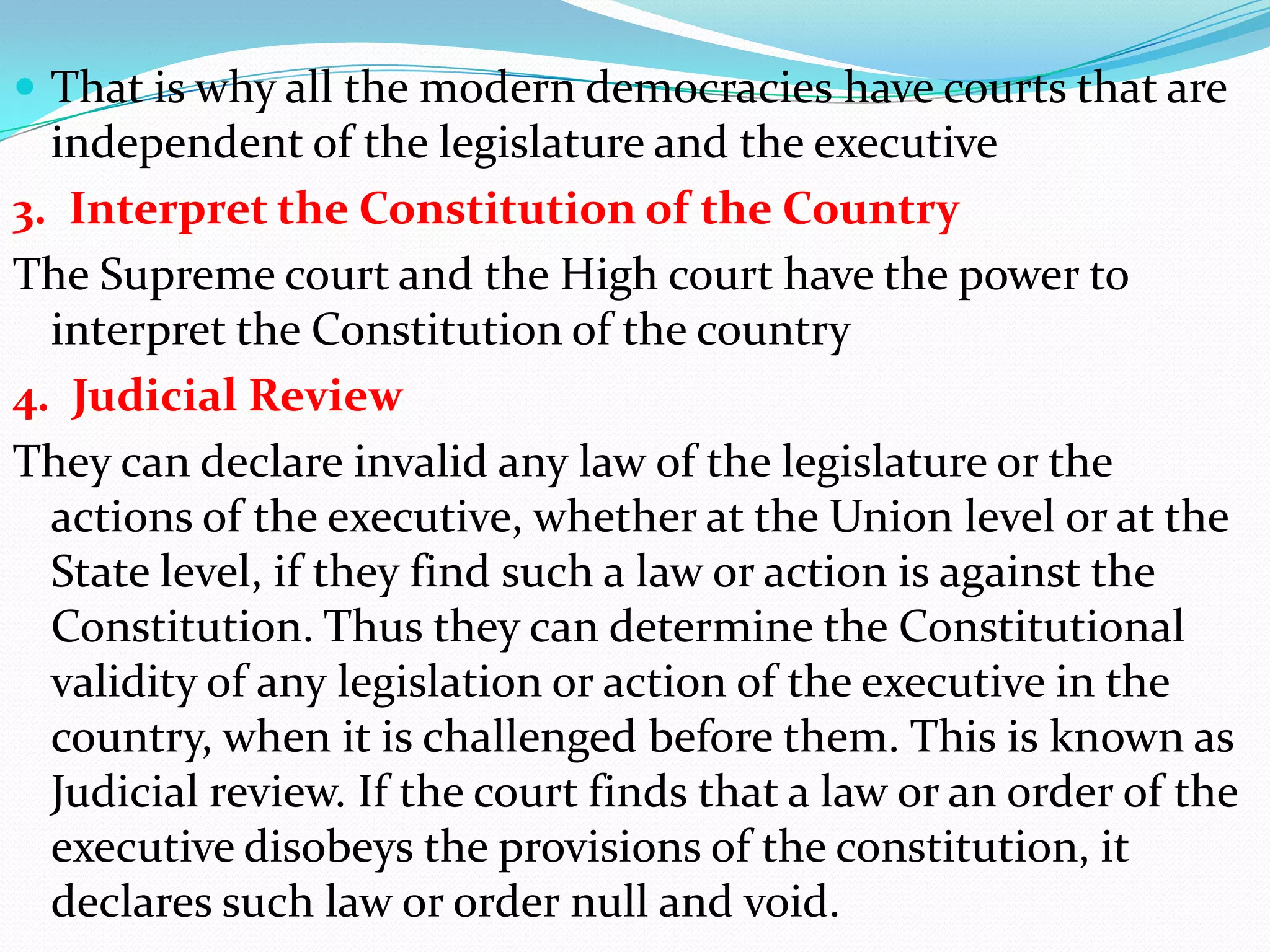  That is why all the modern democracies have courts that are

independent of the legislature and the executive
3. Interpret the Constitution of the Country
The Supreme court and the High court have the power to
interpret the Constitution of the country
4. Judicial Review
They can declare invalid any law of the legislature or the
actions of the executive, whether at the Union level or at the
State level, if they find such a law or action is against the
Constitution. Thus they can determine the Constitutional
validity of any legislation or action of the executive in the
country, when it is challenged before them. This is known as
Judicial review. If the court finds that a law or an order of the
executive disobeys the provisions of the constitution, it
declares such law or order null and void.

 