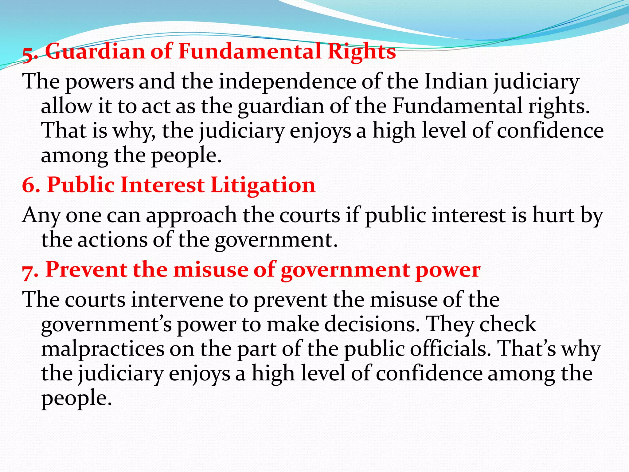 5. Guardian of Fundamental Rights
The powers and the independence of the Indian judiciary
allow it to act as the guardian of the Fundamental rights.
That is why, the judiciary enjoys a high level of confidence
among the people.
6. Public Interest Litigation
Any one can approach the courts if public interest is hurt by
the actions of the government.
7. Prevent the misuse of government power
The courts intervene to prevent the misuse of the
government’s power to make decisions. They check
malpractices on the part of the public officials. That’s why
the judiciary enjoys a high level of confidence among the
people.

 