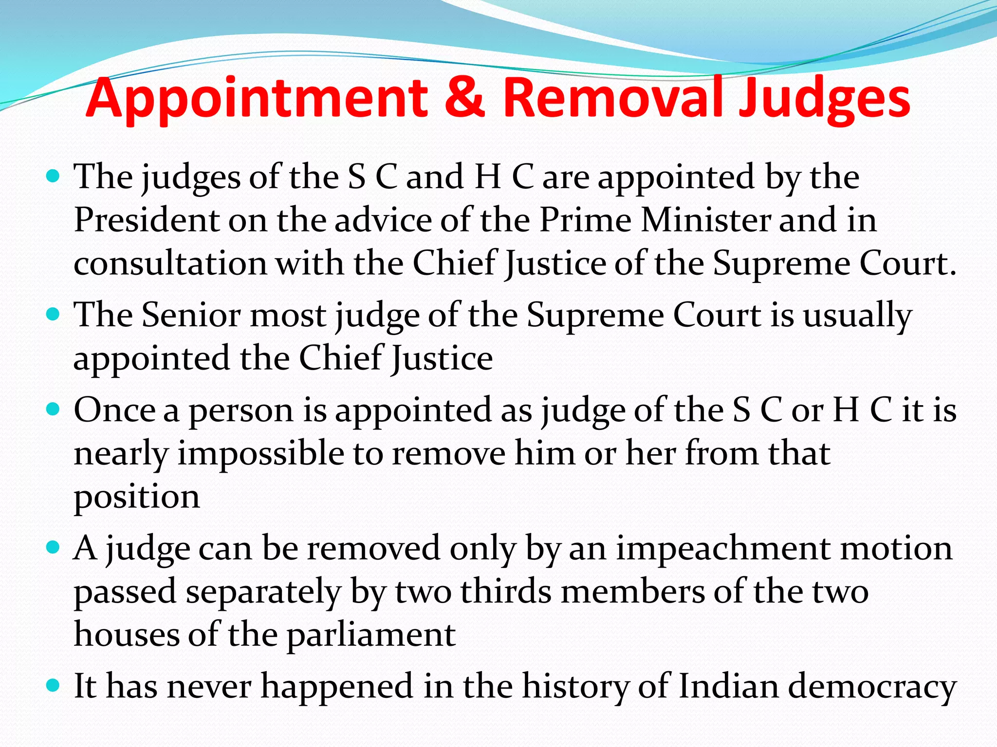 Appointment & Removal Judges
 The judges of the S C and H C are appointed by the








President on the advice of the Prime Minister and in
consultation with the Chief Justice of the Supreme Court.
The Senior most judge of the Supreme Court is usually
appointed the Chief Justice
Once a person is appointed as judge of the S C or H C it is
nearly impossible to remove him or her from that
position
A judge can be removed only by an impeachment motion
passed separately by two thirds members of the two
houses of the parliament
It has never happened in the history of Indian democracy

 