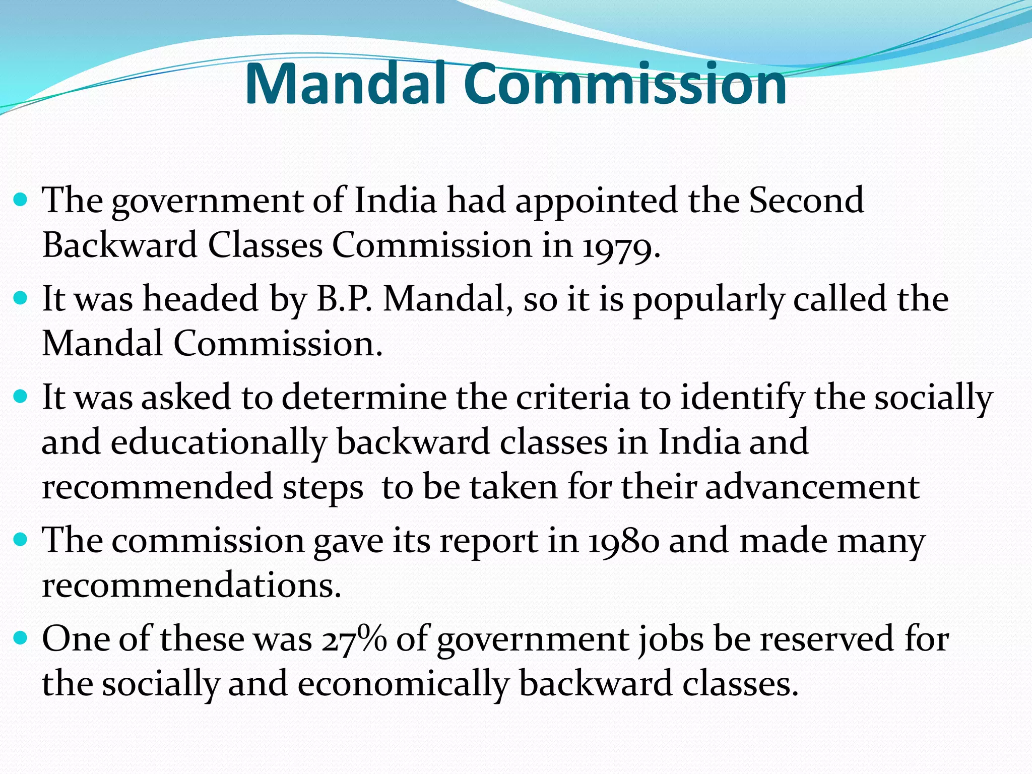 Mandal Commission
 The government of India had appointed the Second







Backward Classes Commission in 1979.
It was headed by B.P. Mandal, so it is popularly called the
Mandal Commission.
It was asked to determine the criteria to identify the socially
and educationally backward classes in India and
recommended steps to be taken for their advancement
The commission gave its report in 1980 and made many
recommendations.
One of these was 27% of government jobs be reserved for
the socially and economically backward classes.

 