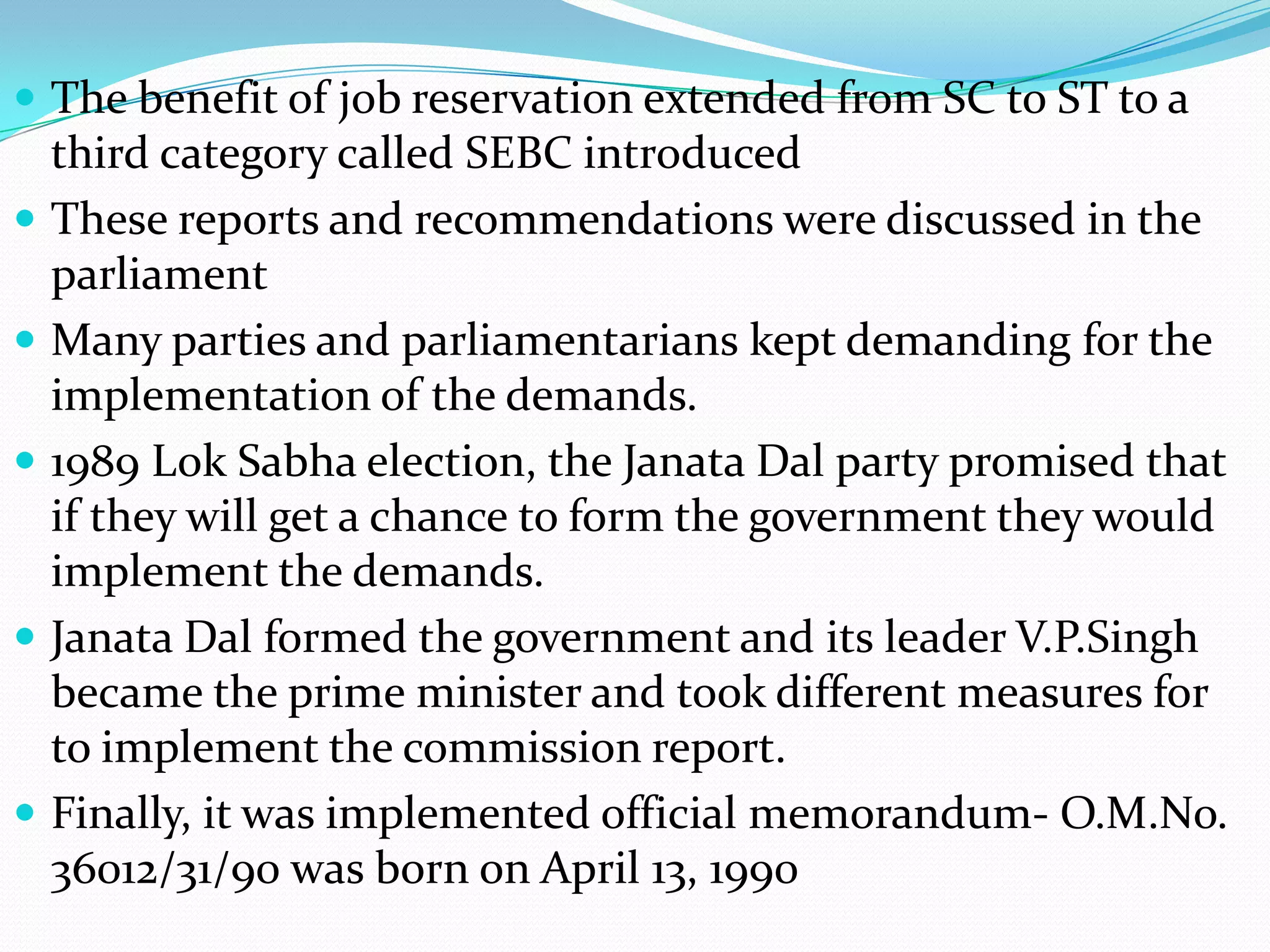  The benefit of job reservation extended from SC to ST to a









third category called SEBC introduced
These reports and recommendations were discussed in the
parliament
Many parties and parliamentarians kept demanding for the
implementation of the demands.
1989 Lok Sabha election, the Janata Dal party promised that
if they will get a chance to form the government they would
implement the demands.
Janata Dal formed the government and its leader V.P.Singh
became the prime minister and took different measures for
to implement the commission report.
Finally, it was implemented official memorandum- O.M.No.
36012/31/90 was born on April 13, 1990

 
