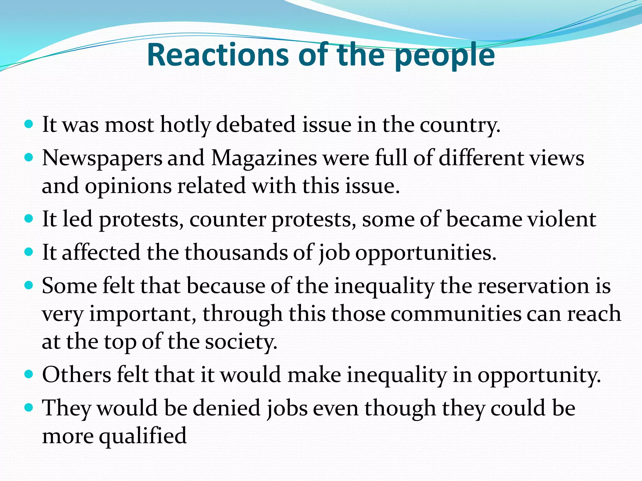 Reactions of the people
 It was most hotly debated issue in the country.
 Newspapers and Magazines were full of different views








and opinions related with this issue.
It led protests, counter protests, some of became violent
It affected the thousands of job opportunities.
Some felt that because of the inequality the reservation is
very important, through this those communities can reach
at the top of the society.
Others felt that it would make inequality in opportunity.
They would be denied jobs even though they could be
more qualified

 