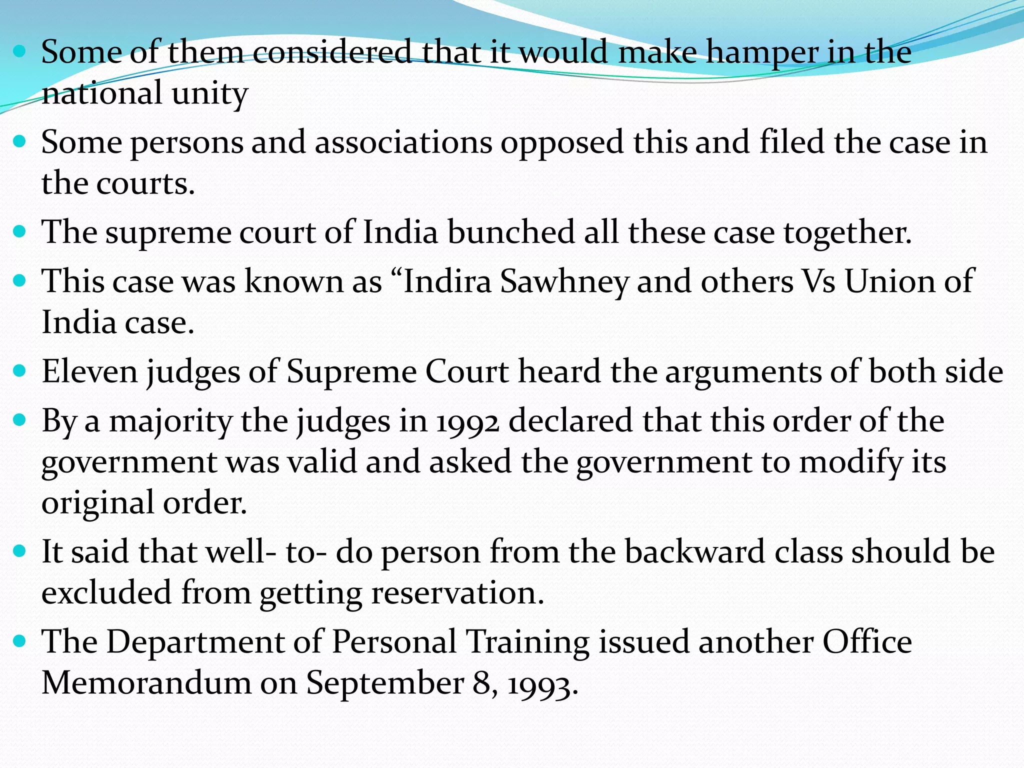  Some of them considered that it would make hamper in the










national unity
Some persons and associations opposed this and filed the case in
the courts.
The supreme court of India bunched all these case together.
This case was known as “Indira Sawhney and others Vs Union of
India case.
Eleven judges of Supreme Court heard the arguments of both side
By a majority the judges in 1992 declared that this order of the
government was valid and asked the government to modify its
original order.
It said that well- to- do person from the backward class should be
excluded from getting reservation.
The Department of Personal Training issued another Office
Memorandum on September 8, 1993.

 