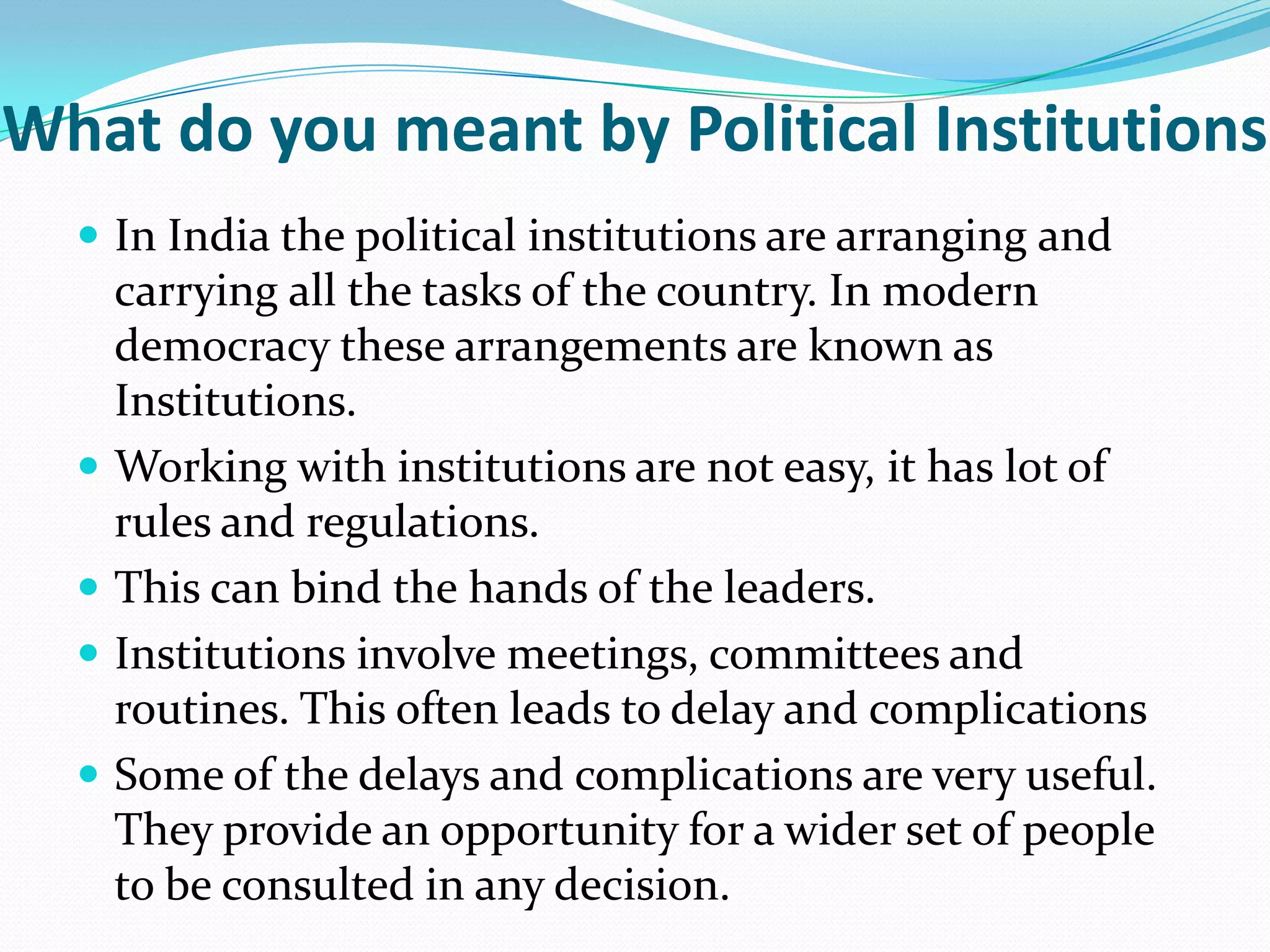 What do you meant by Political Institutions
 In India the political institutions are arranging and







carrying all the tasks of the country. In modern
democracy these arrangements are known as
Institutions.
Working with institutions are not easy, it has lot of
rules and regulations.
This can bind the hands of the leaders.
Institutions involve meetings, committees and
routines. This often leads to delay and complications
Some of the delays and complications are very useful.
They provide an opportunity for a wider set of people
to be consulted in any decision.

 