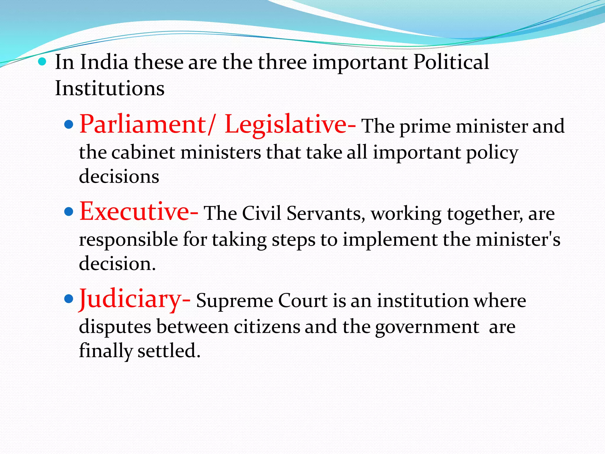  In India these are the three important Political

Institutions

 Parliament/ Legislative- The prime minister and
the cabinet ministers that take all important policy
decisions

 Executive- The Civil Servants, working together, are
responsible for taking steps to implement the minister's
decision.

 Judiciary- Supreme Court is an institution where
disputes between citizens and the government are
finally settled.

 