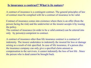 Is insurance a contract? What is its nature ? A contract of insurance is a contingent contract. The general principles of law of contract must be complied with for a contract of insurance to be valid.  Contract of insurance comes into existence where there is an offer (from the person facing the risk) and the underwriter or the insurer accepts it by issuing the policy.  The contract of insurance (in order to be a valid contract) can be entered into only  by person(s) competent to contract. A contract of insurance other than life insurance contract is a contract of indemnity. The insurer undertakes to indemnify the insured for loss or damage arising as a result of risk specified. In case of life insurance, if a person dies the insurance company can only give a specified claim amount as compensation to the survivors, it cannot indemnify the loss of lost life . Since the person who is dead cannot be brought back. 