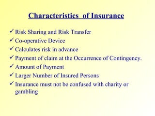 Characteristics  of Insurance   Risk Sharing and Risk Transfer  Co-operative Device Calculates risk in advance Payment of claim at the Occurrence of Contingency. Amount of Payment Larger Number of Insured Persons Insurance must not be confused with charity or gambling 