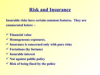 Risk and Insurance Insurable risks have certain common features.  They are enumerated below: - Financial value Homogeneous exposures. Insurance is concerned only with pure risks Fortuitous (by fortune) Insurable interest Not against public policy Risk of being fined by the police 