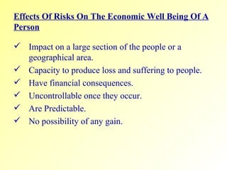 Effects Of Risks On The Economic Well Being Of A Person Impact on a large section of the people or a geographical area.  Capacity to produce loss and suffering to people.  Have financial consequences.  Uncontrollable once they occur.  Are Predictable. No possibility of any gain. 