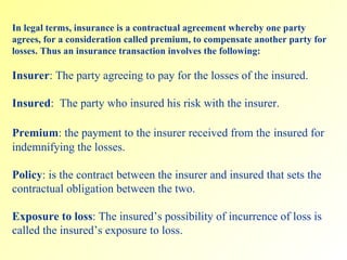 In legal terms, insurance is a contractual agreement whereby one party agrees, for a consideration called premium, to compensate another party for losses. Thus an insurance transaction involves the following: Insurer : The party agreeing to pay for the losses of the insured. Insured :  The party who insured his risk with the insurer. Premium : the payment to the insurer received from the   insured for indemnifying the losses.  Policy : is the contract between the insurer and insured that sets the contractual obligation between the two.  Exposure to loss : The insured’s possibility of incurrence of loss is called the insured’s exposure to loss. 