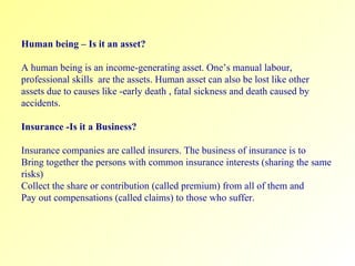 Human being – Is it an asset? A human being is an income-generating asset. One’s manual labour, professional skills  are the assets. Human asset can also be lost like other assets due to causes like -early death , fatal sickness and death caused by accidents. Insurance -Is it a Business? Insurance companies are called insurers. The business of insurance is to  Bring together the persons with common insurance interests (sharing the same risks) Collect the share or contribution (called premium) from all of them and Pay out compensations (called claims) to those who suffer.  