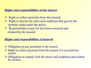Rights and responsibilities of the insurer Right to collect premium from the insured Right to specify the rules and conditions that govern the promise made under the policy Responsibility to pay for the losses occurred and  claimed by the insured Rights and responsibilities of insured Obligation to pay premium to the insurer Right to collect payment from the insurer if a covered loss occurs Obligation to comply with the terms and conditions prescribed by insurer:  