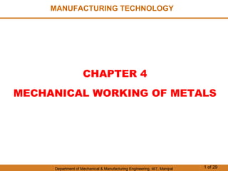 Department of Mechanical & Manufacturing Engineering, MIT, Manipal 1 of 29
MANUFACTURING TECHNOLOGY
CHAPTER 4
MECHANICAL WORKING OF METALS
 