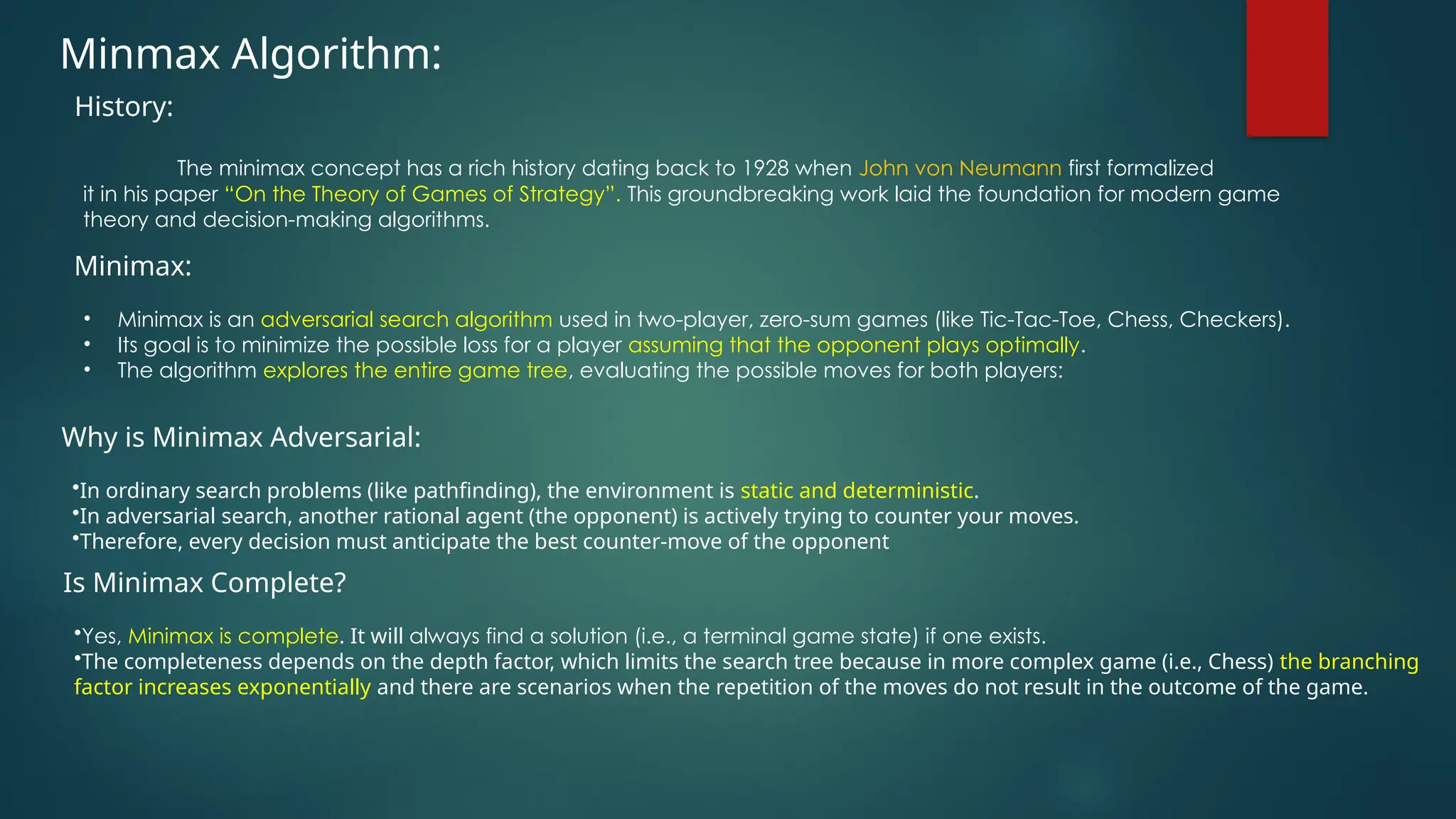 Minmax Algorithm:
The minimax concept has a rich history dating back to 1928 when John von Neumann first formalized
it in his paper “On the Theory of Games of Strategy”. This groundbreaking work laid the foundation for modern game
theory and decision-making algorithms.
History:
• Minimax is an adversarial search algorithm used in two-player, zero-sum games (like Tic-Tac-Toe, Chess, Checkers).
• Its goal is to minimize the possible loss for a player assuming that the opponent plays optimally.
• The algorithm explores the entire game tree, evaluating the possible moves for both players:
Minimax:
•In ordinary search problems (like pathfinding), the environment is static and deterministic.
•In adversarial search, another rational agent (the opponent) is actively trying to counter your moves.
•Therefore, every decision must anticipate the best counter-move of the opponent
Why is Minimax Adversarial:
•Yes, Minimax is complete. It will always find a solution (i.e., a terminal game state) if one exists.
•The completeness depends on the depth factor, which limits the search tree because in more complex game (i.e., Chess) the branching
factor increases exponentially and there are scenarios when the repetition of the moves do not result in the outcome of the game.
Is Minimax Complete?
 
