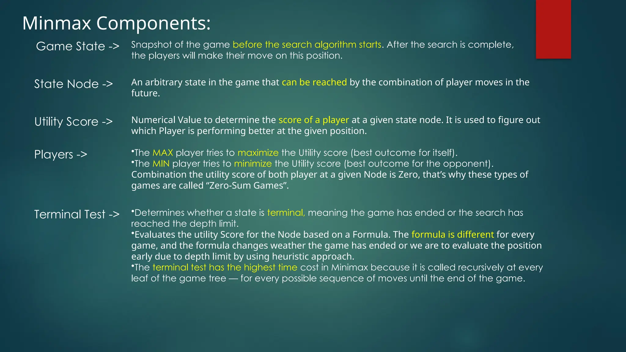 Minmax Components:
Snapshot of the game before the search algorithm starts. After the search is complete,
the players will make their move on this position.
Game State ->
An arbitrary state in the game that can be reached by the combination of player moves in the
future.
State Node ->
Numerical Value to determine the score of a player at a given state node. It is used to figure out
which Player is performing better at the given position.
Utility Score ->
•The MAX player tries to maximize the Utility score (best outcome for itself).
•The MIN player tries to minimize the Utility score (best outcome for the opponent).
Combination the utility score of both player at a given Node is Zero, that’s why these types of
games are called “Zero-Sum Games”.
Players ->
•Determines whether a state is terminal, meaning the game has ended or the search has
reached the depth limit.
•Evaluates the utility Score for the Node based on a Formula. The formula is different for every
game, and the formula changes weather the game has ended or we are to evaluate the position
early due to depth limit by using heuristic approach.
•The terminal test has the highest time cost in Minimax because it is called recursively at every
leaf of the game tree — for every possible sequence of moves until the end of the game.
Terminal Test ->
 