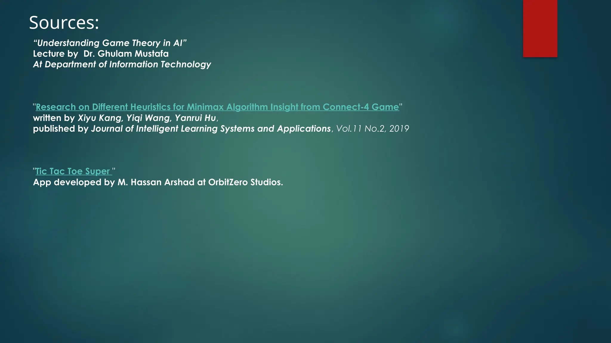 Sources:
“Understanding Game Theory in AI”
Lecture by Dr. Ghulam Mustafa
At Department of Information Technology
"Research on Different Heuristics for Minimax Algorithm Insight from Connect-4 Game"
written by Xiyu Kang, Yiqi Wang, Yanrui Hu,
published by Journal of Intelligent Learning Systems and Applications, Vol.11 No.2, 2019
"Tic Tac Toe Super "
App developed by M. Hassan Arshad at OrbitZero Studios.
 
