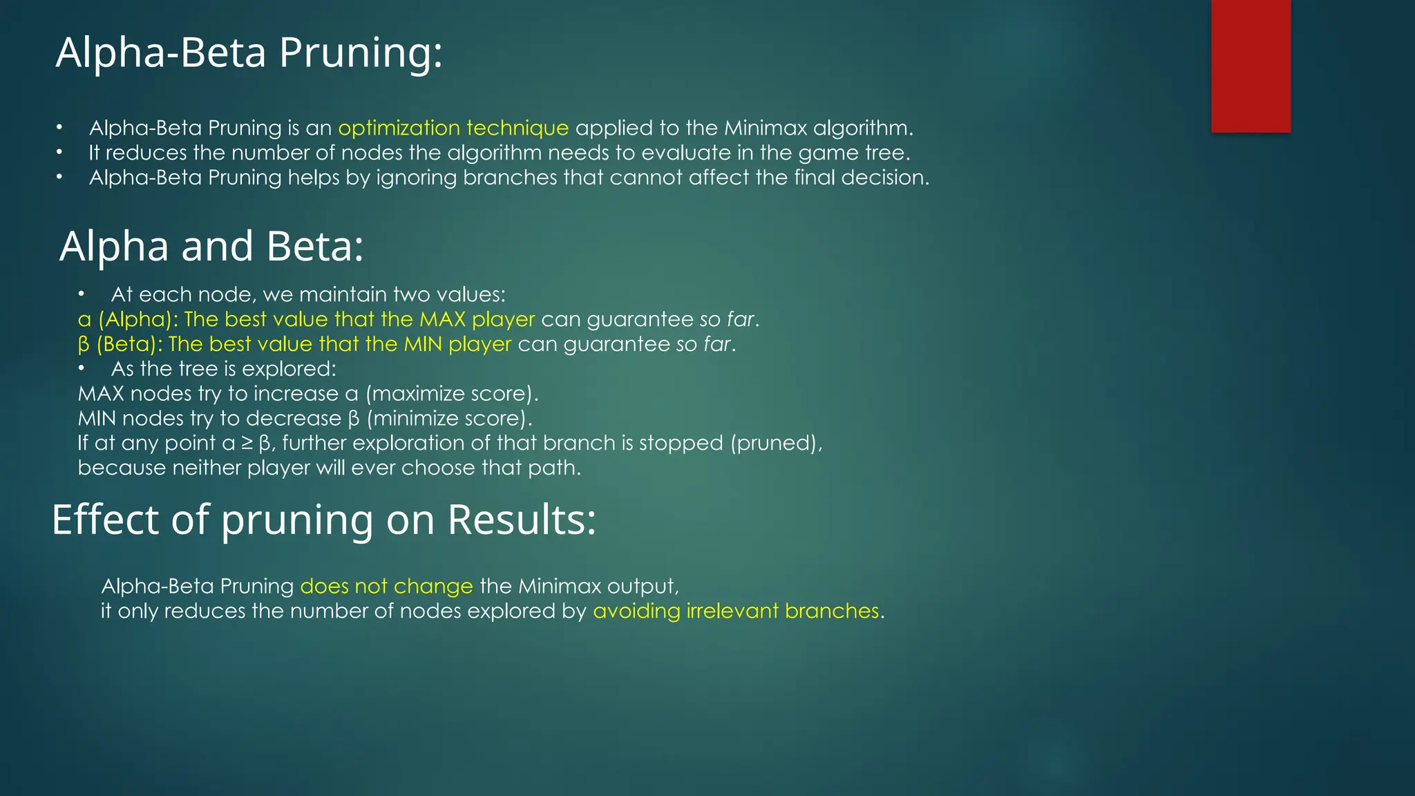 Alpha-Beta Pruning:
• Alpha-Beta Pruning is an optimization technique applied to the Minimax algorithm.
• It reduces the number of nodes the algorithm needs to evaluate in the game tree.
• Alpha-Beta Pruning helps by ignoring branches that cannot affect the final decision.
Alpha and Beta:
• At each node, we maintain two values:
α (Alpha): The best value that the MAX player can guarantee so far.
β (Beta): The best value that the MIN player can guarantee so far.
• As the tree is explored:
MAX nodes try to increase α (maximize score).
MIN nodes try to decrease β (minimize score).
If at any point α ≥ β, further exploration of that branch is stopped (pruned),
because neither player will ever choose that path.
Alpha-Beta Pruning does not change the Minimax output,
it only reduces the number of nodes explored by avoiding irrelevant branches.
Effect of pruning on Results:
 