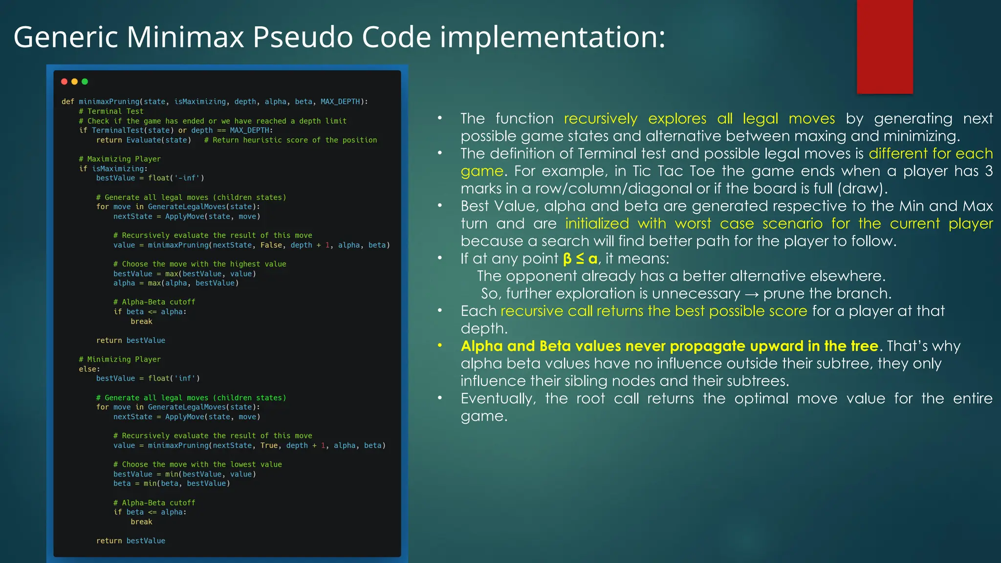 Generic Minimax Pseudo Code implementation:
• The function recursively explores all legal moves by generating next
possible game states and alternative between maxing and minimizing.
• The definition of Terminal test and possible legal moves is different for each
game. For example, in Tic Tac Toe the game ends when a player has 3
marks in a row/column/diagonal or if the board is full (draw).
• Best Value, alpha and beta are generated respective to the Min and Max
turn and are initialized with worst case scenario for the current player
because a search will find better path for the player to follow.
• If at any point β ≤ α, it means:
The opponent already has a better alternative elsewhere.
So, further exploration is unnecessary → prune the branch.
• Each recursive call returns the best possible score for a player at that
depth.
• Alpha and Beta values never propagate upward in the tree. That’s why
alpha beta values have no influence outside their subtree, they only
influence their sibling nodes and their subtrees.
• Eventually, the root call returns the optimal move value for the entire
game.
 
