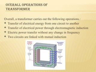 OVERALL OPERATIONS OF
TRANSFORMER
Overall, a transformer carries out the following operations.:
 Transfer of electrical energy from one circuit to another
 Transfer of electrical power through electromagnetic induction
 Electric power transfer without any change in frequency
 Two circuits are linked with mutual induction
 