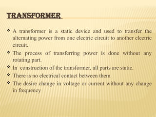 TRANSFORMER
 A transformer is a static device and used to transfer the
alternating power from one electric circuit to another electric
circuit.
 The process of transferring power is done without any
rotating part.
 In construction of the transformer, all parts are static.
 There is no electrical contact between them
 The desire change in voltage or current without any change
in frequency
 