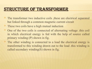 STRUCTURE OF TRANSFORMER
 The transformer two inductive coils ,these are electrical separated
but linked through a common magnetic current circuit
 These two coils have a high mutual induction
 One of the two coils is connected of alternating voltage .this coil
in which electrical energy is fed with the help of source called
primary winding (P) shown in fig.
 The other winding is connected to a load the electrical energy is
transformed to this winding drawn out to the load .this winding is
called secondary winding(S) shown in fig.
 