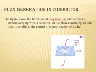 FLUX GENERATION IN CONDUCTOR
The figure shows the formation of magnetic flux lines around a
current-carrying wire. The normal of the plane containing the flux
lines is parallel to the normal of a cross-section of a wire.
 
