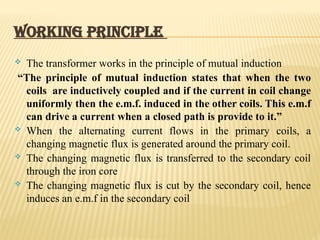 WORKING PRINCIPLE
 The transformer works in the principle of mutual induction
“The principle of mutual induction states that when the two
coils are inductively coupled and if the current in coil change
uniformly then the e.m.f. induced in the other coils. This e.m.f
can drive a current when a closed path is provide to it.”
 When the alternating current flows in the primary coils, a
changing magnetic flux is generated around the primary coil.
 The changing magnetic flux is transferred to the secondary coil
through the iron core
 The changing magnetic flux is cut by the secondary coil, hence
induces an e.m.f in the secondary coil
 