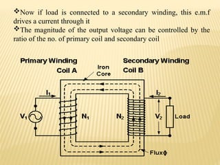 Now if load is connected to a secondary winding, this e.m.f
drives a current through it
The magnitude of the output voltage can be controlled by the
ratio of the no. of primary coil and secondary coil
 