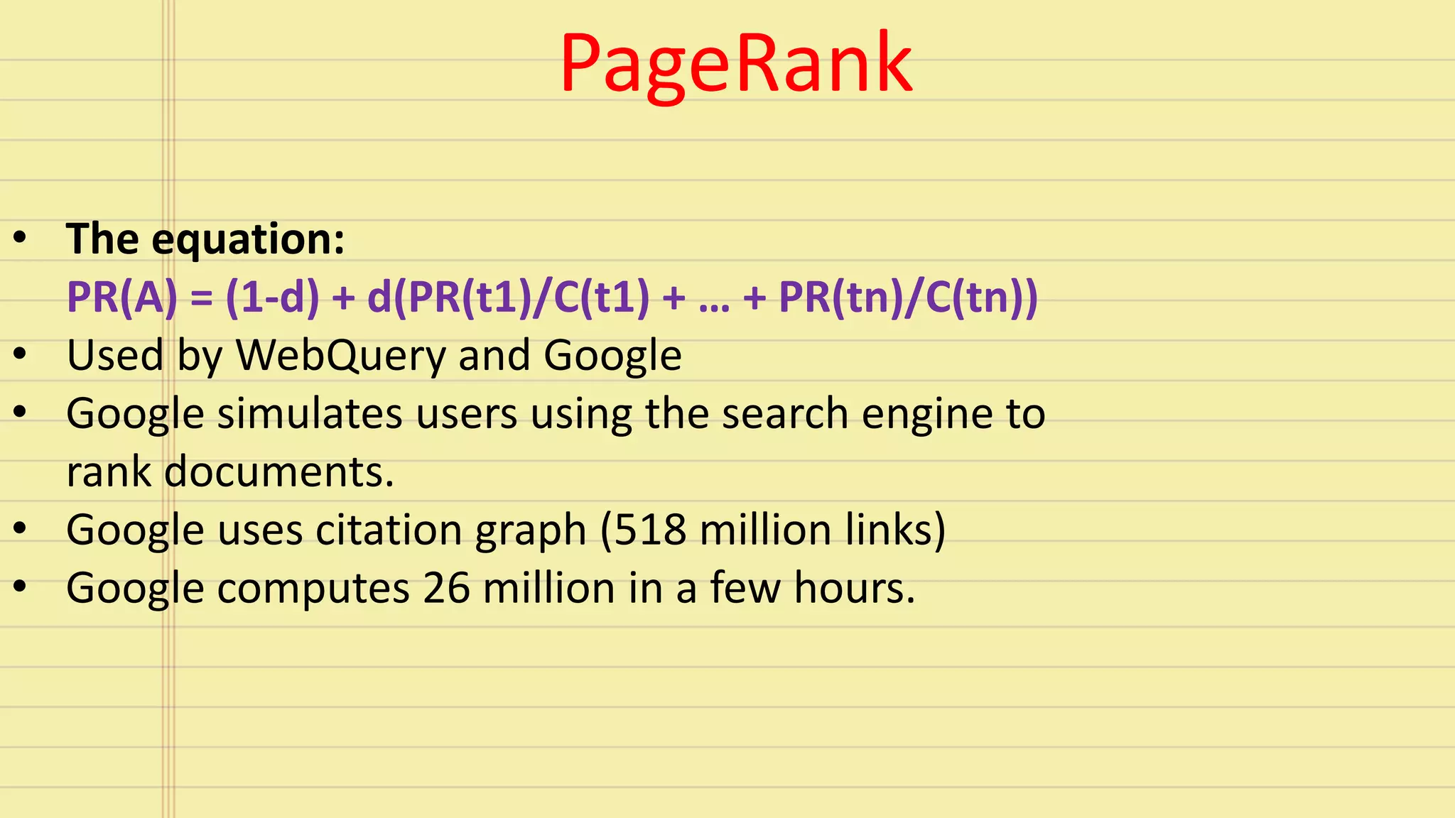 • The equation:
PR(A) = (1-d) + d(PR(t1)/C(t1) + … + PR(tn)/C(tn))
• Used by WebQuery and Google
• Google simulates users using the search engine to
rank documents.
• Google uses citation graph (518 million links)
• Google computes 26 million in a few hours.
PageRank
 