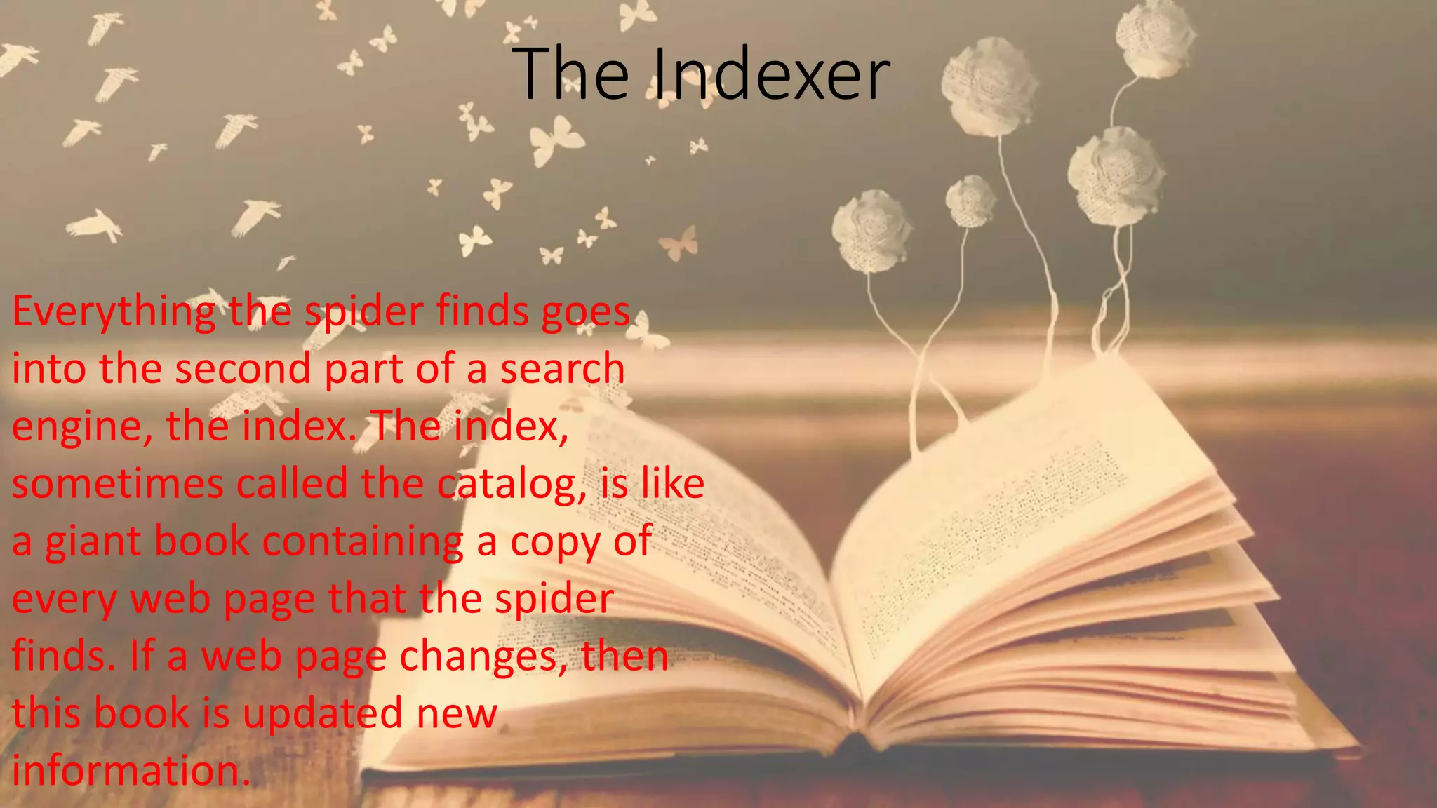 The Indexer
Everything the spider finds goes
into the second part of a search
engine, the index. The index,
sometimes called the catalog, is like
a giant book containing a copy of
every web page that the spider
finds. If a web page changes, then
this book is updated new
information.
 