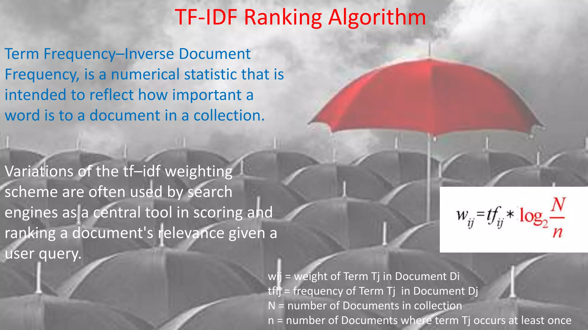 Variations of the tf–idf weighting
scheme are often used by search
engines as a central tool in scoring and
ranking a document's relevance given a
user query.
Term Frequency–Inverse Document
Frequency, is a numerical statistic that is
intended to reflect how important a
word is to a document in a collection.
TF-IDF Ranking Algorithm
wij = weight of Term Tj in Document Di
tfij = frequency of Term Tj in Document Dj
N = number of Documents in collection
n = number of Documents where term Tj occurs at least once
 