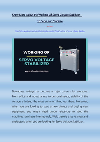 Bio-link:
https://sites.google.com/site/shaktielectricalcorporation/blog/working-of-servo-voltage-stabilizer
Nowadays, voltage has become a major concern for everyone.
From office and industrial use to personal needs, stability of the
voltage is indeed the most common thing out there. Moreover,
when you are looking to start a new project and buying new
equipment, you might need proper electricity to keep the
machines running uninterruptedly. Well, there is a lot to know and
understand when you are looking for Servo Voltage Stabilizer.
 