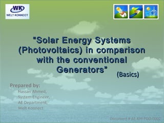 “ Solar Energy Systems
   (Photovoltaics) in comparison
        with the conventional
             Generators”
                          (Basics)
                            (Basics)
Prepared by:
   Hassan Ahmed,
   System Engineer,
   AE Department,
   Welt Konnect

                         Document # AE-KHI-PDO-0002
 