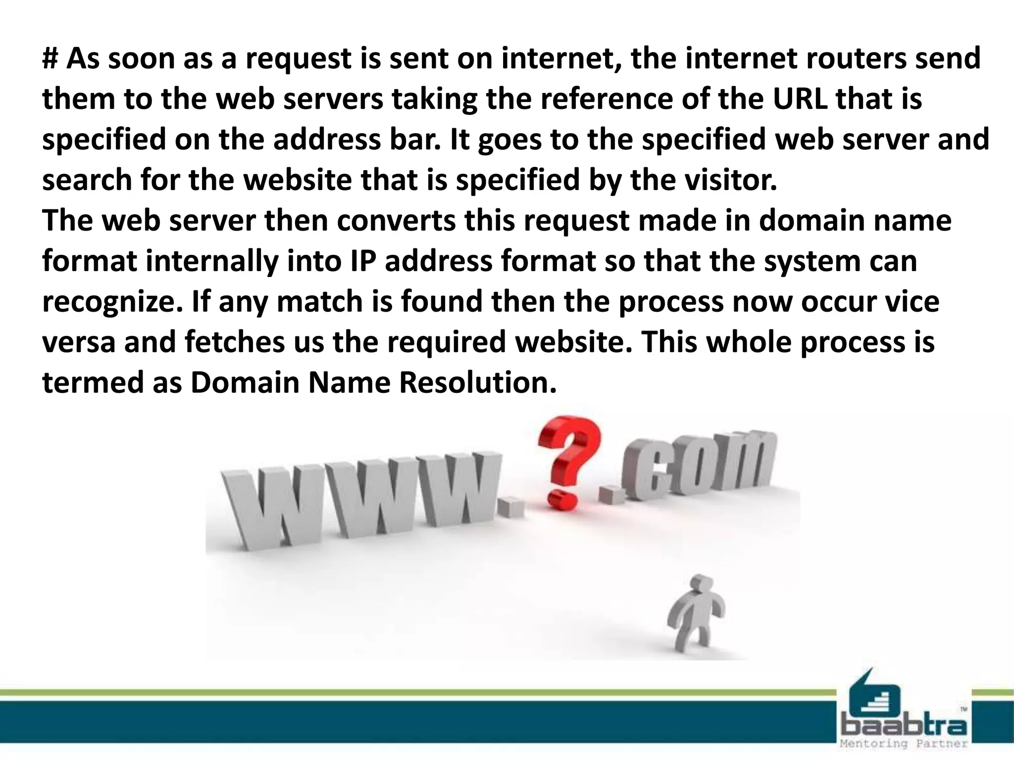 # As soon as a request is sent on internet, the internet routers send
them to the web servers taking the reference of the URL that is
specified on the address bar. It goes to the specified web server and
search for the website that is specified by the visitor.
The web server then converts this request made in domain name
format internally into IP address format so that the system can
recognize. If any match is found then the process now occur vice
versa and fetches us the required website. This whole process is
termed as Domain Name Resolution.
 