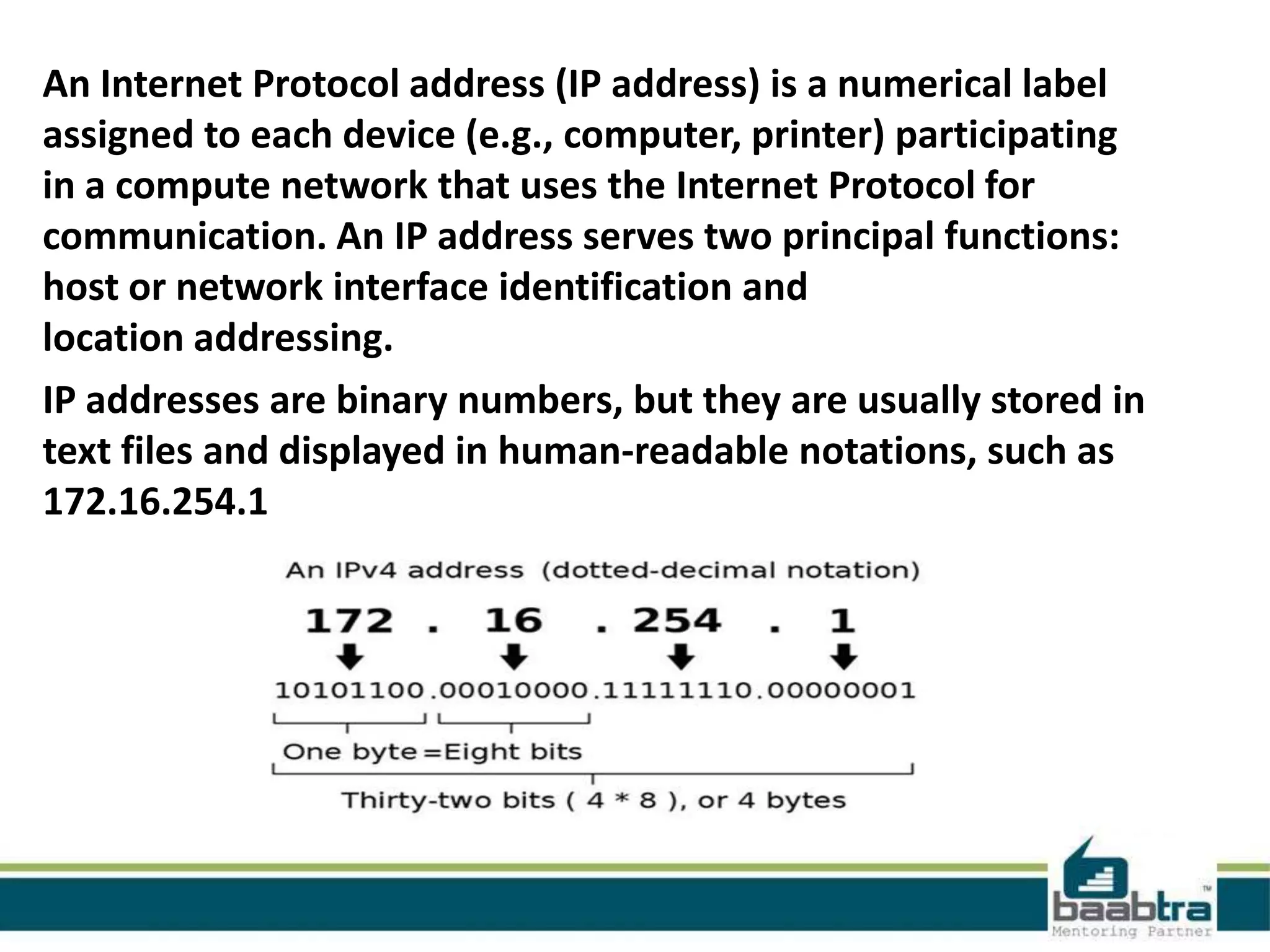 An Internet Protocol address (IP address) is a numerical label
assigned to each device (e.g., computer, printer) participating
in a compute network that uses the Internet Protocol for
communication. An IP address serves two principal functions:
host or network interface identification and
location addressing.
IP addresses are binary numbers, but they are usually stored in
text files and displayed in human-readable notations, such as
172.16.254.1
 