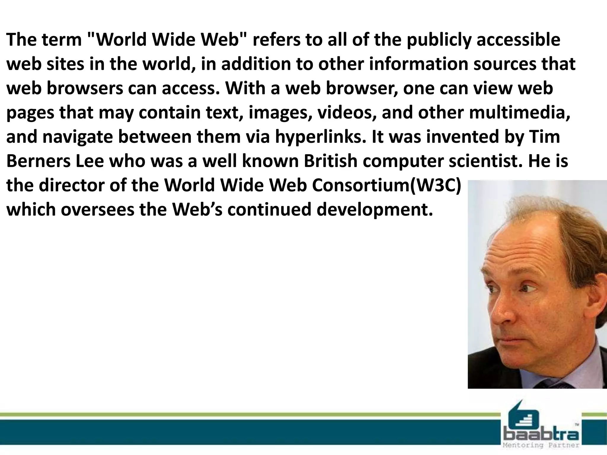 The term "World Wide Web" refers to all of the publicly accessible
web sites in the world, in addition to other information sources that
web browsers can access. With a web browser, one can view web
pages that may contain text, images, videos, and other multimedia,
and navigate between them via hyperlinks. It was invented by Tim
Berners Lee who was a well known British computer scientist. He is
the director of the World Wide Web Consortium(W3C)
which oversees the Web’s continued development.
 