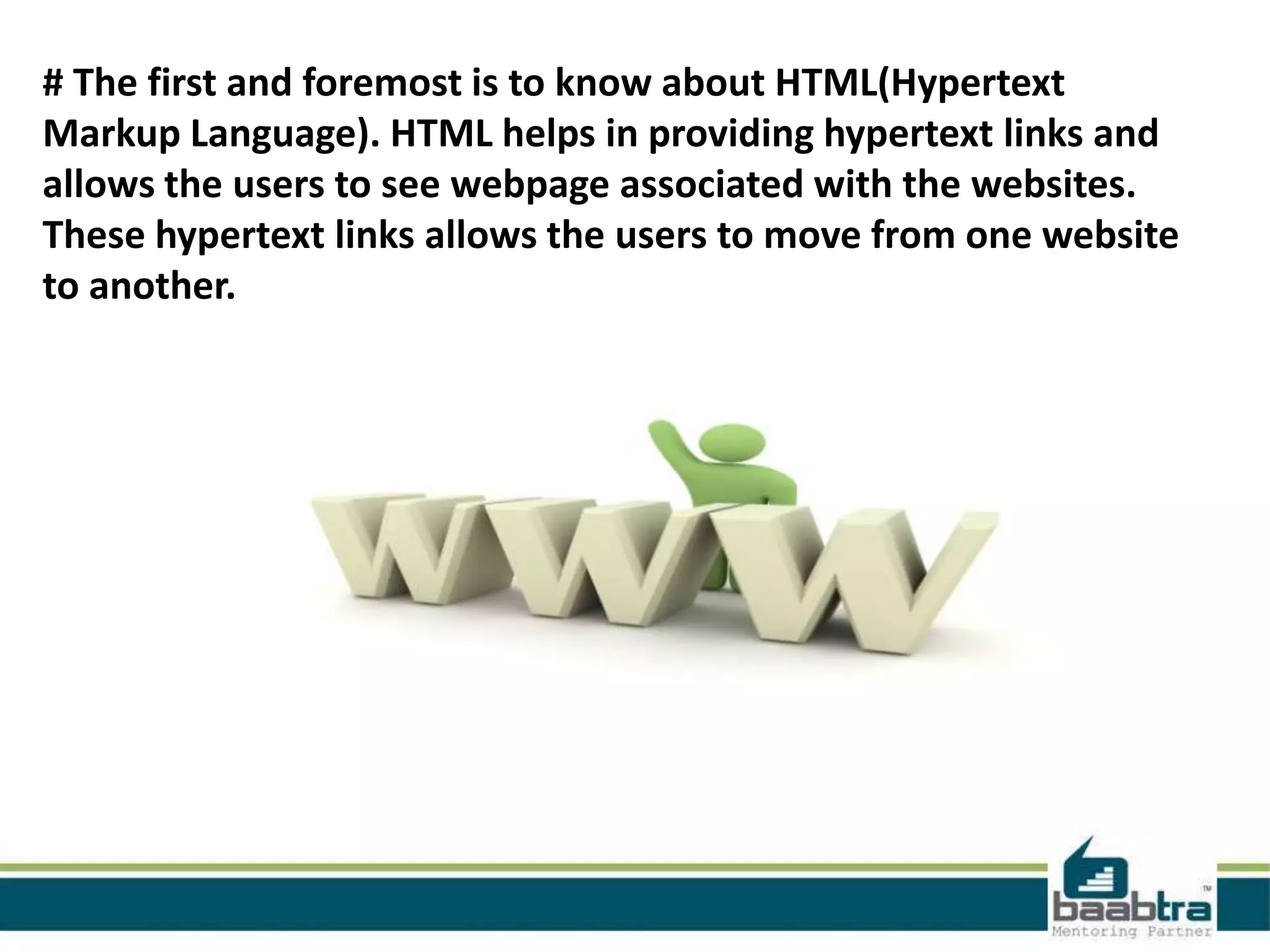 # The first and foremost is to know about HTML(Hypertext
Markup Language). HTML helps in providing hypertext links and
allows the users to see webpage associated with the websites.
These hypertext links allows the users to move from one website
to another.
 